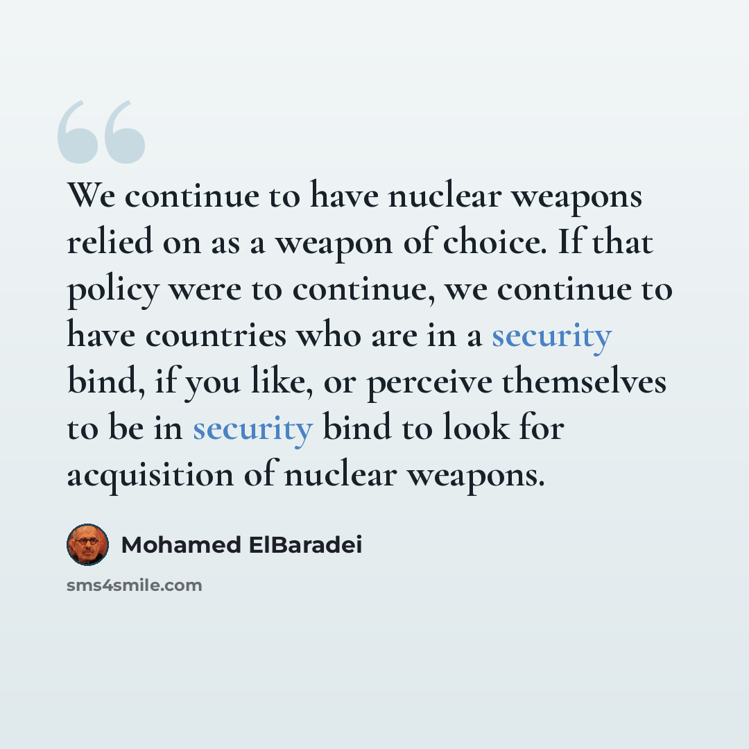 “We continue to have nuclear weapons relied on as a weapon of choice. If that policy were to continue, we continue to have countries who are in a security bind, if you like, or perceive themselves to be in security bind to look for acquisition of nuclear weapons.” quote by Mohamed ElBaradei