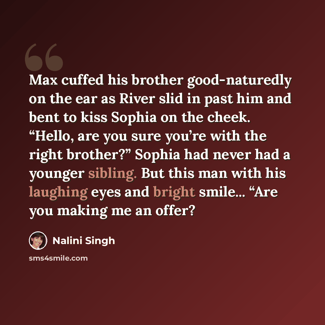 “Max cuffed his brother good-naturedly on the ear as River slid in past him and bent to kiss Sophia on the cheek. “Hello, are you sure you’re with the right brother?” Sophia had never had a younger sibling. But this man with his laughing eyes and bright smile... “Are you making me an offer?” quote by Nalini Singh