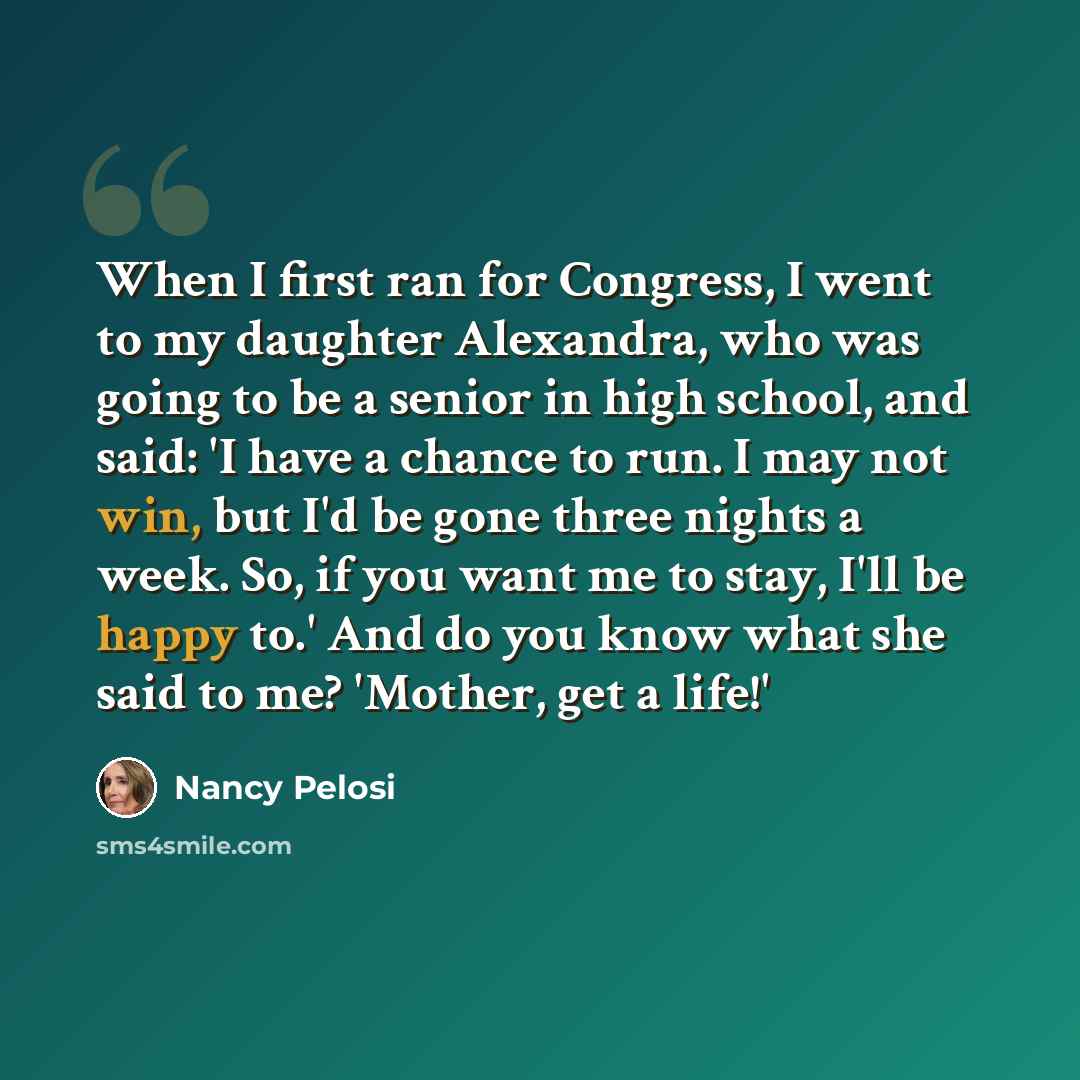 “When I first ran for Congress, I went to my daughter Alexandra, who was going to be a senior in high school, and said: 'I have a chance to run. I may not win, but I'd be gone three nights a week. So, if you want me to stay, I'll be happy to.' And do you know what she said to me? 'Mother, get a…” quote by Nancy Pelosi