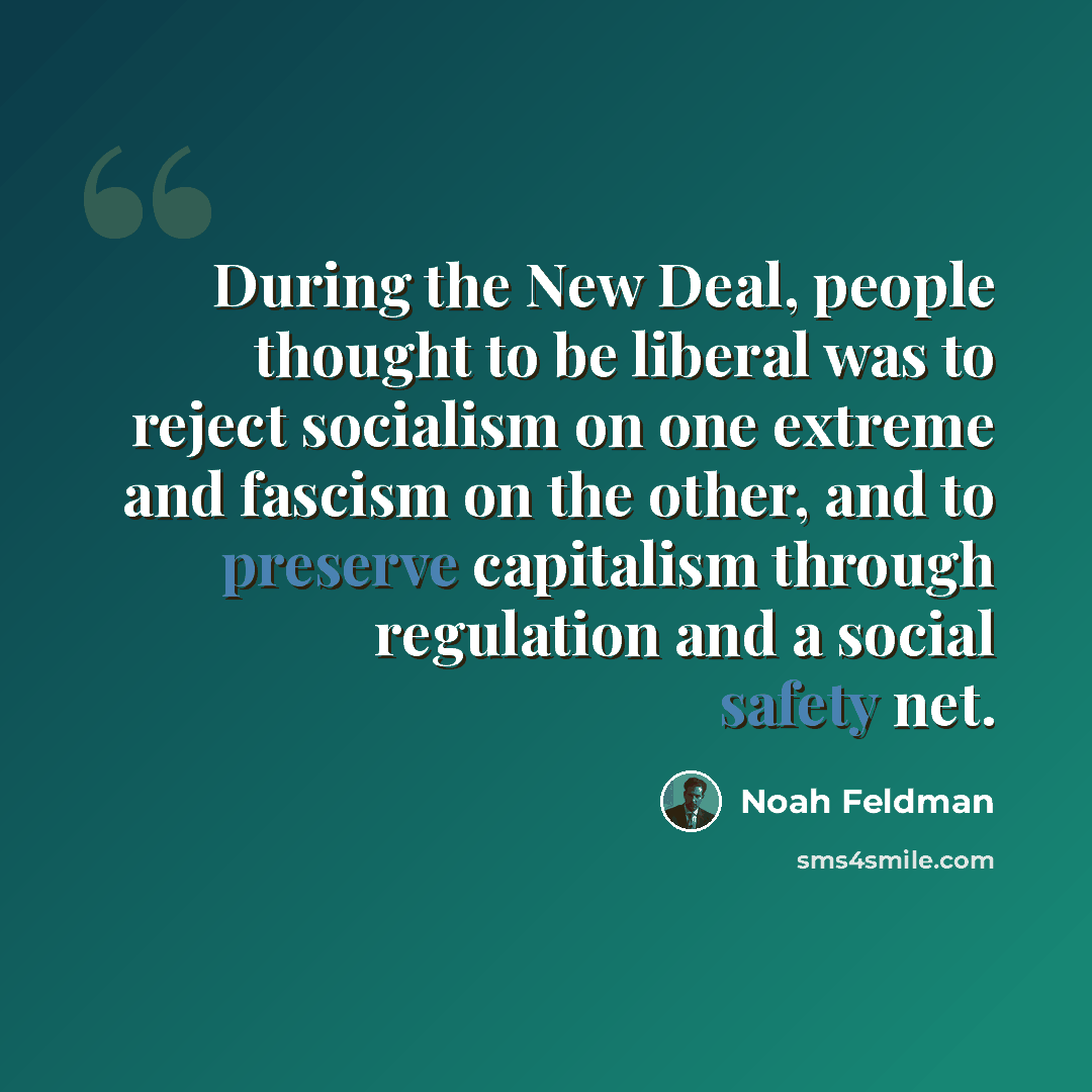 “During the New Deal, people thought to be liberal was to reject socialism on one extreme and fascism on the other, and to preserve capitalism through regulation and a social safety net.” quote by Noah Feldman