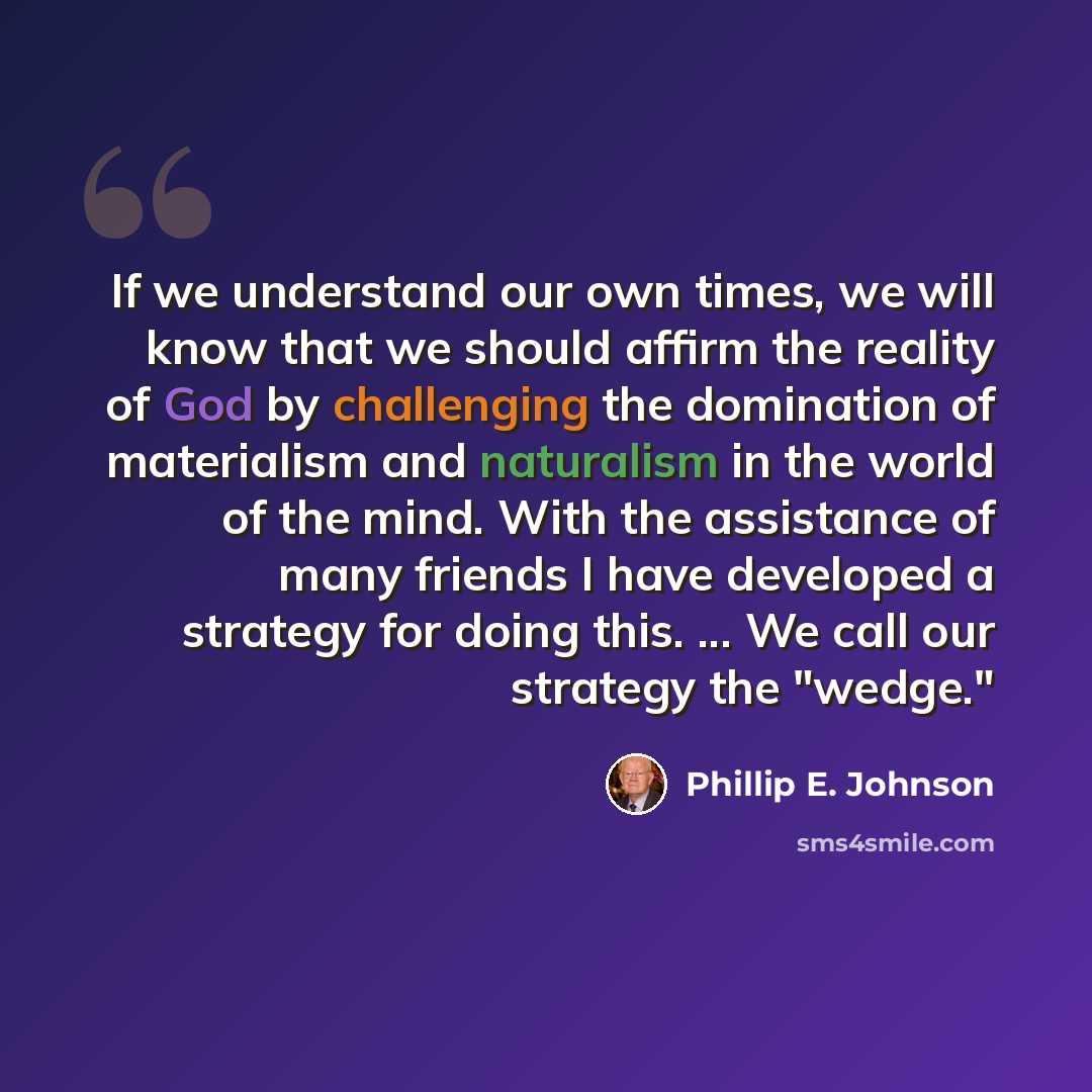 “If we understand our own times, we will know that we should affirm the reality of God by challenging the domination of materialism and naturalism in the world of the mind. With the assistance of many friends I have developed a strategy for doing this. ... We call our strategy the "wedge."” quote by Phillip E. Johnson
