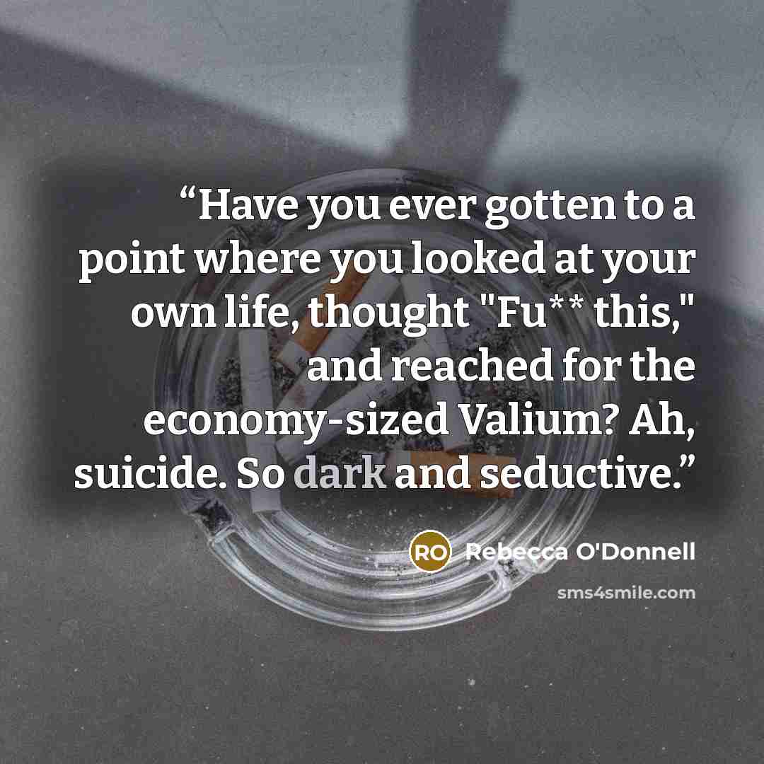 “Have you ever gotten to a point where you looked at your own life, thought "Fu** this," and reached for the economy-sized Valium? Ah, suicide. So dark and seductive.” quote by Rebecca O'Donnell