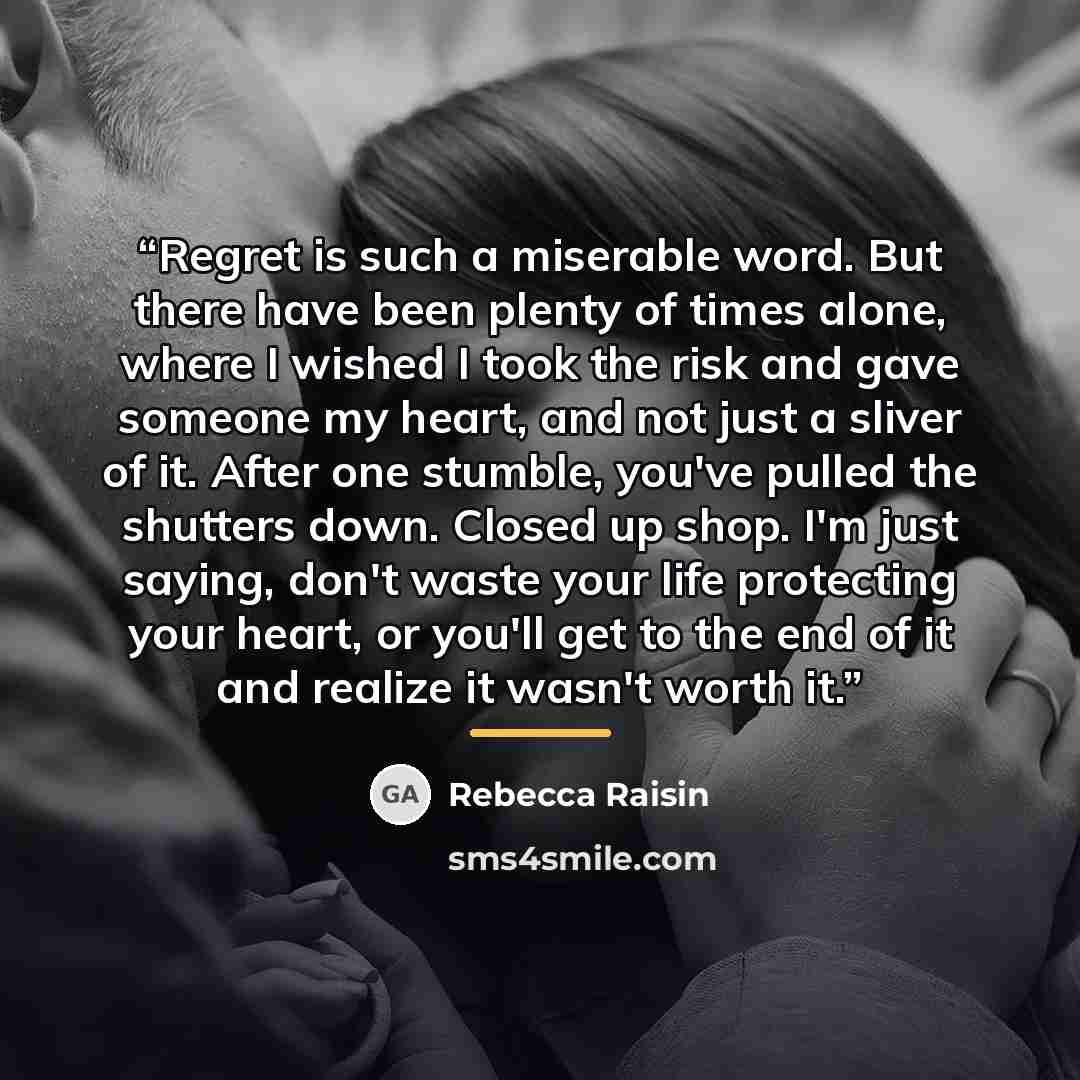 “Regret is such a miserable word. But there have been plenty of times alone, where I wished I took the risk and gave someone my heart, and not just a sliver of it. After one stumble, you've pulled the shutters down. Closed up shop. I'm just saying, don't waste your life protecting your heart, or…” quote by Rebecca Raisin