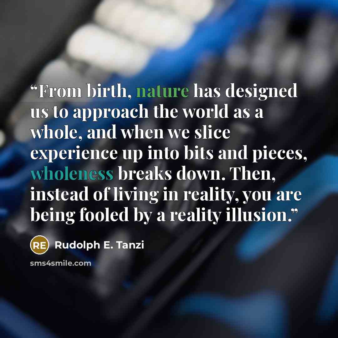 “From birth, nature has designed us to approach the world as a whole, and when we slice experience up into bits and pieces, wholeness breaks down. Then, instead of living in reality, you are being fooled by a reality illusion.” quote by Rudolph E. Tanzi