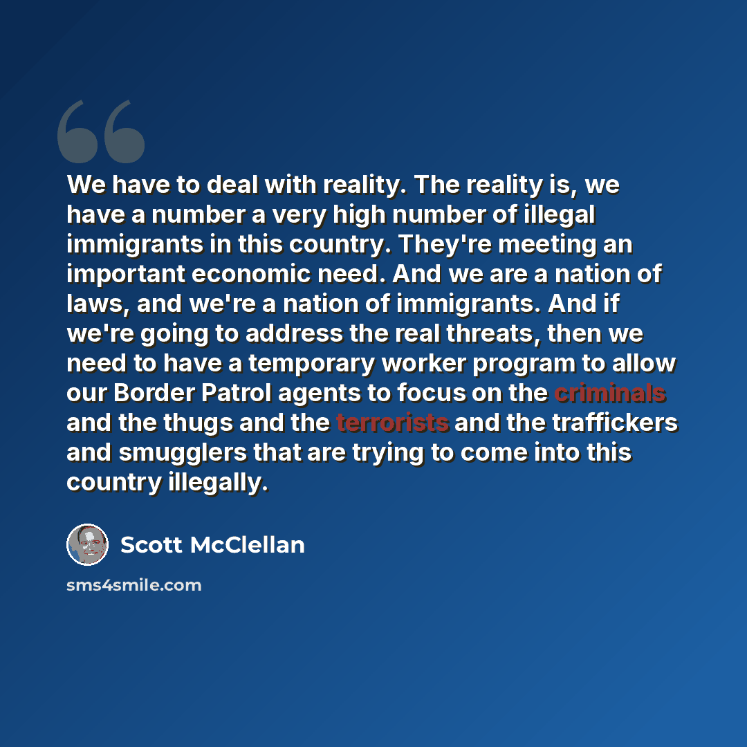 “We have to deal with reality. The reality is, we have a number a very high number of illegal immigrants in this country. They're meeting an important economic need. And we are a nation of laws, and we're a nation of immigrants. And if we're going to address the real threats, then we need to have a…” quote by Scott McClellan