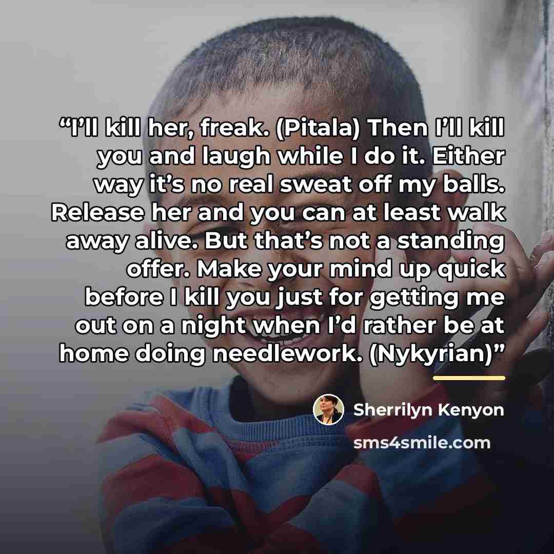 “I’ll kill her, freak. (Pitala) Then I’ll kill you and laugh while I do it. Either way it’s no real sweat off my balls. Release her and you can at least walk away alive. But that’s not a standing offer. Make your mind up quick before I kill you just for getting me out on a night when I’d rather be…” quote by Sherrilyn Kenyon