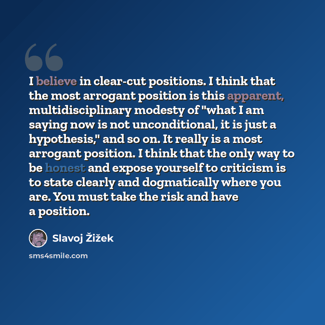 “I believe in clear-cut positions. I think that the most arrogant position is this apparent, multidisciplinary modesty of "what I am saying now is not unconditional, it is just a hypothesis," and so on. It really is a most arrogant position. I think that the only way to be honest and expose…” quote by Slavoj Žižek