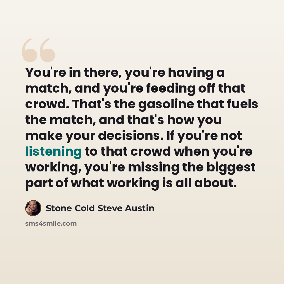 “You're in there, you're having a match, and you're feeding off that crowd. That's the gasoline that fuels the match, and that's how you make your decisions. If you're not listening to that crowd when you're working, you're missing the biggest part of what working is all about.” quote by Stone Cold Steve Austin