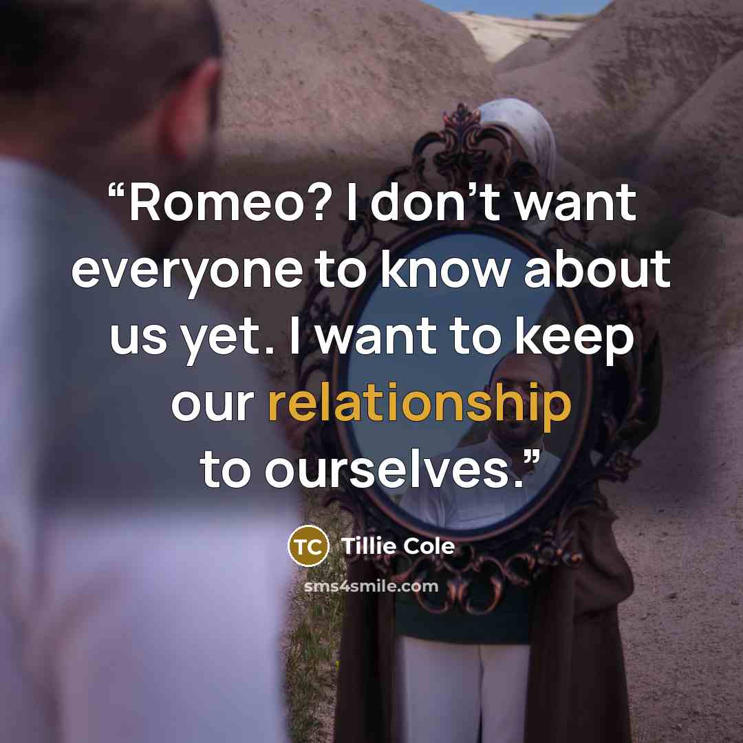 “Romeo? I don’t want everyone to know about us yet. I want to keep our relationship to ourselves.” quote by Tillie Cole