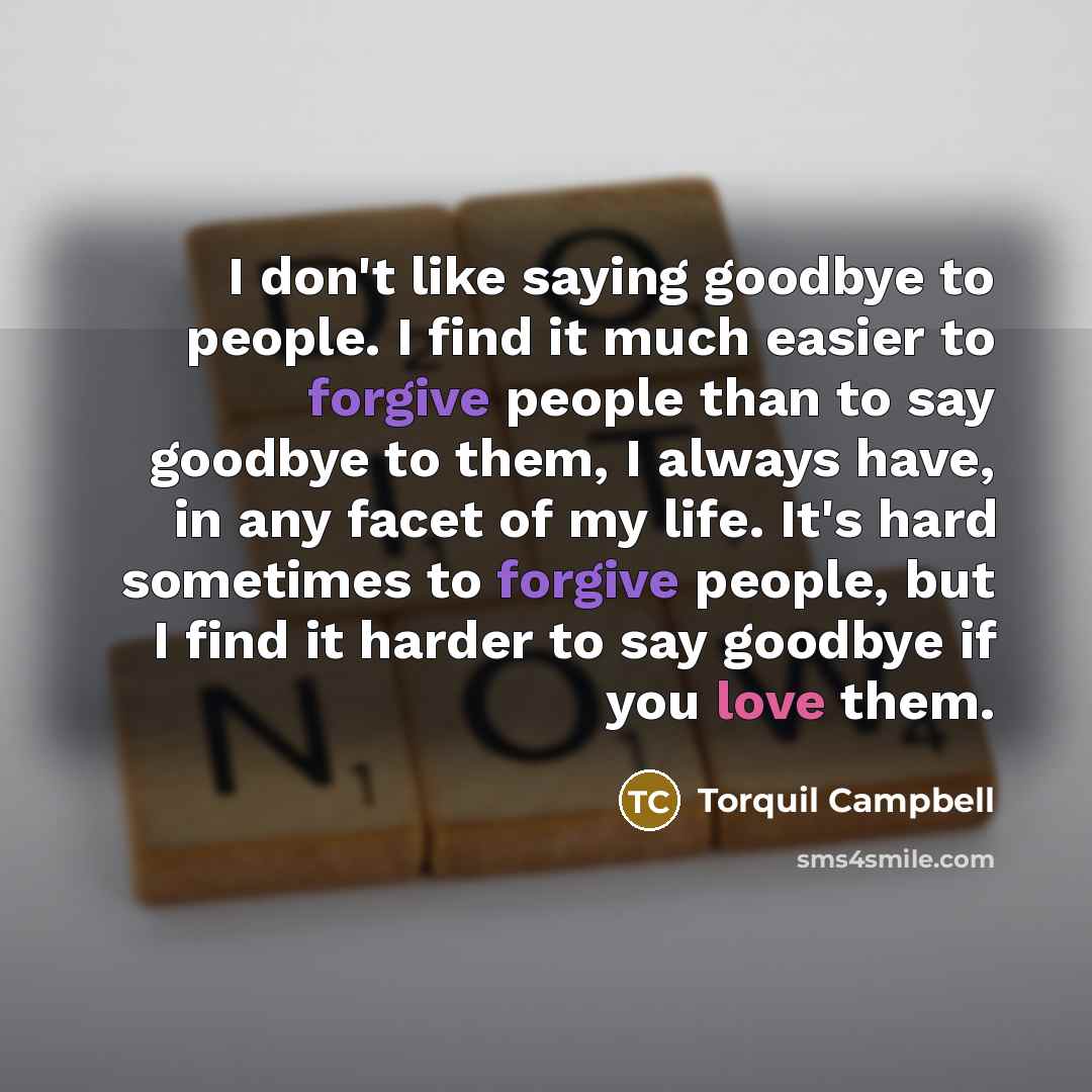 “I don't like saying goodbye to people. I find it much easier to forgive people than to say goodbye to them, I always have, in any facet of my life. It's hard sometimes to forgive people, but I find it harder to say goodbye if you love them.” quote by Torquil Campbell