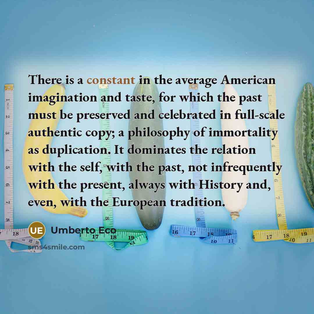 “There is a constant in the average American imagination and taste, for which the past must be preserved and celebrated in full-scale authentic copy; a philosophy of immortality as duplication. It dominates the relation with the self, with the past, not infrequently with the present, always with…” quote by Umberto Eco