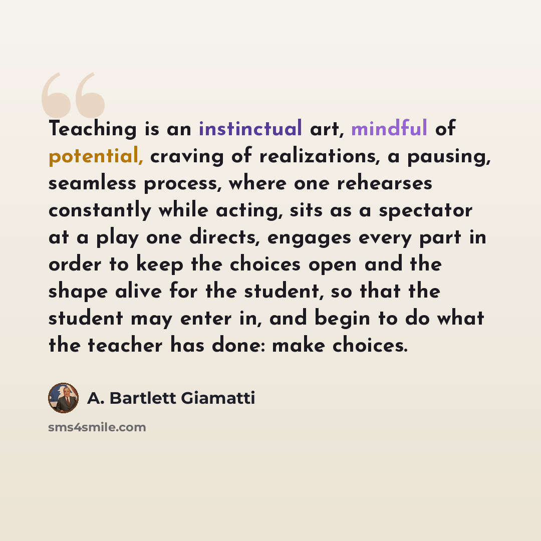 “Teaching is an instinctual art, mindful of potential, craving of realizations, a pausing, seamless process, where one rehearses constantly while acting, sits as a spectator at a play one directs, engages every part in order to keep the choices open and the shape alive for the student, so that the…” quote by A. Bartlett Giamatti