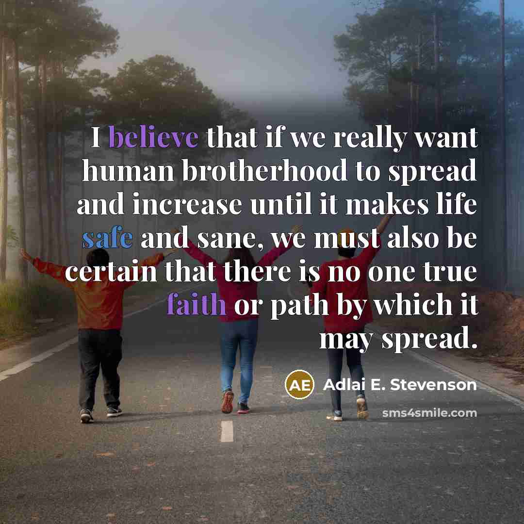 “I believe that if we really want human brotherhood to spread and increase until it makes life safe and sane, we must also be certain that there is no one true faith or path by which it may spread.” quote by Adlai E. Stevenson