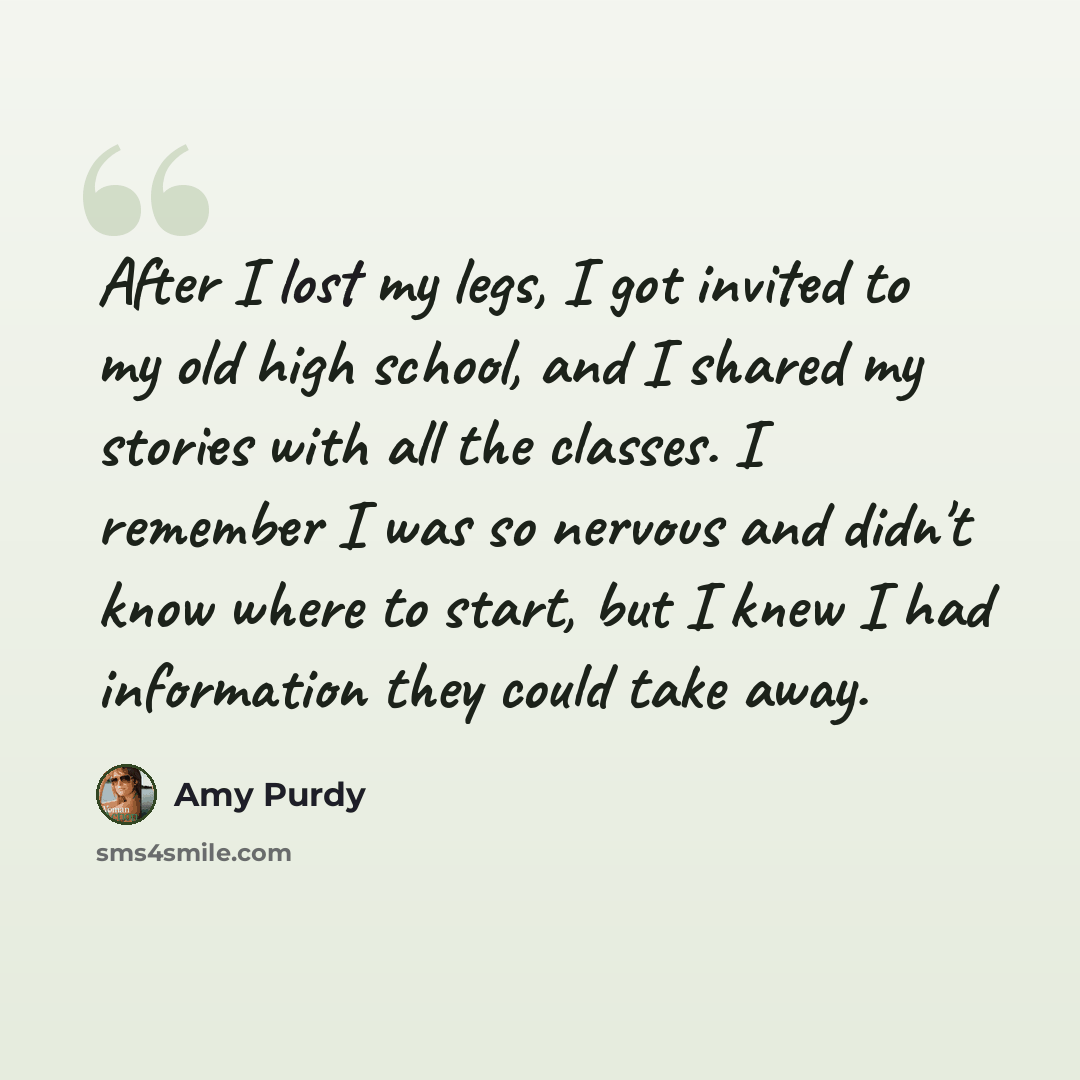 “After I lost my legs, I got invited to my old high school, and I shared my stories with all the classes. I remember I was so nervous and didn't know where to start, but I knew I had information they could take away.” quote by Amy Purdy