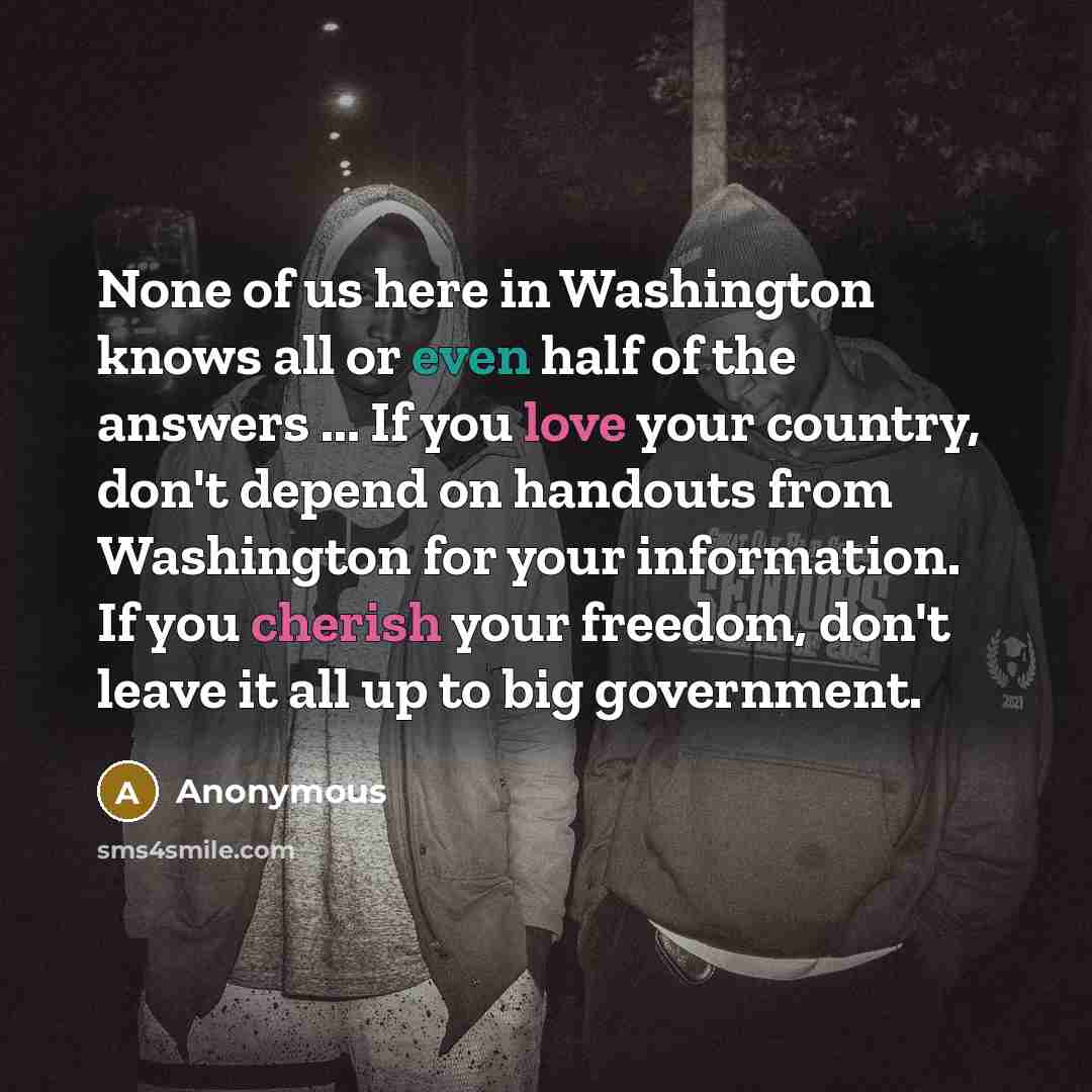 “None of us here in Washington knows all or even half of the answers ... If you love your country, don't depend on handouts from Washington for your information. If you cherish your freedom, don't leave it all up to big government.” quote by Anonymous