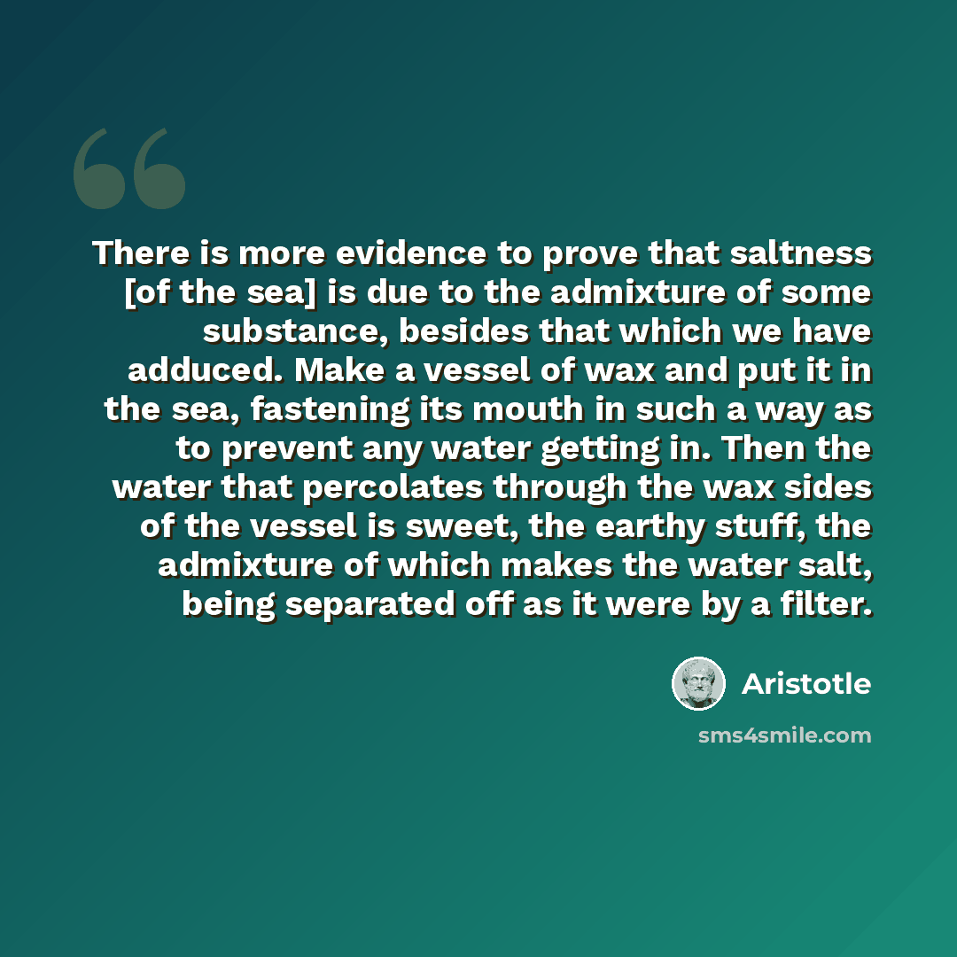 “There is more evidence to prove that saltness [of the sea] is due to the admixture of some substance, besides that which we have adduced. Make a vessel of wax and put it in the sea, fastening its mouth in such a way as to prevent any water getting in. Then the water that percolates through the wax…” quote by Aristotle