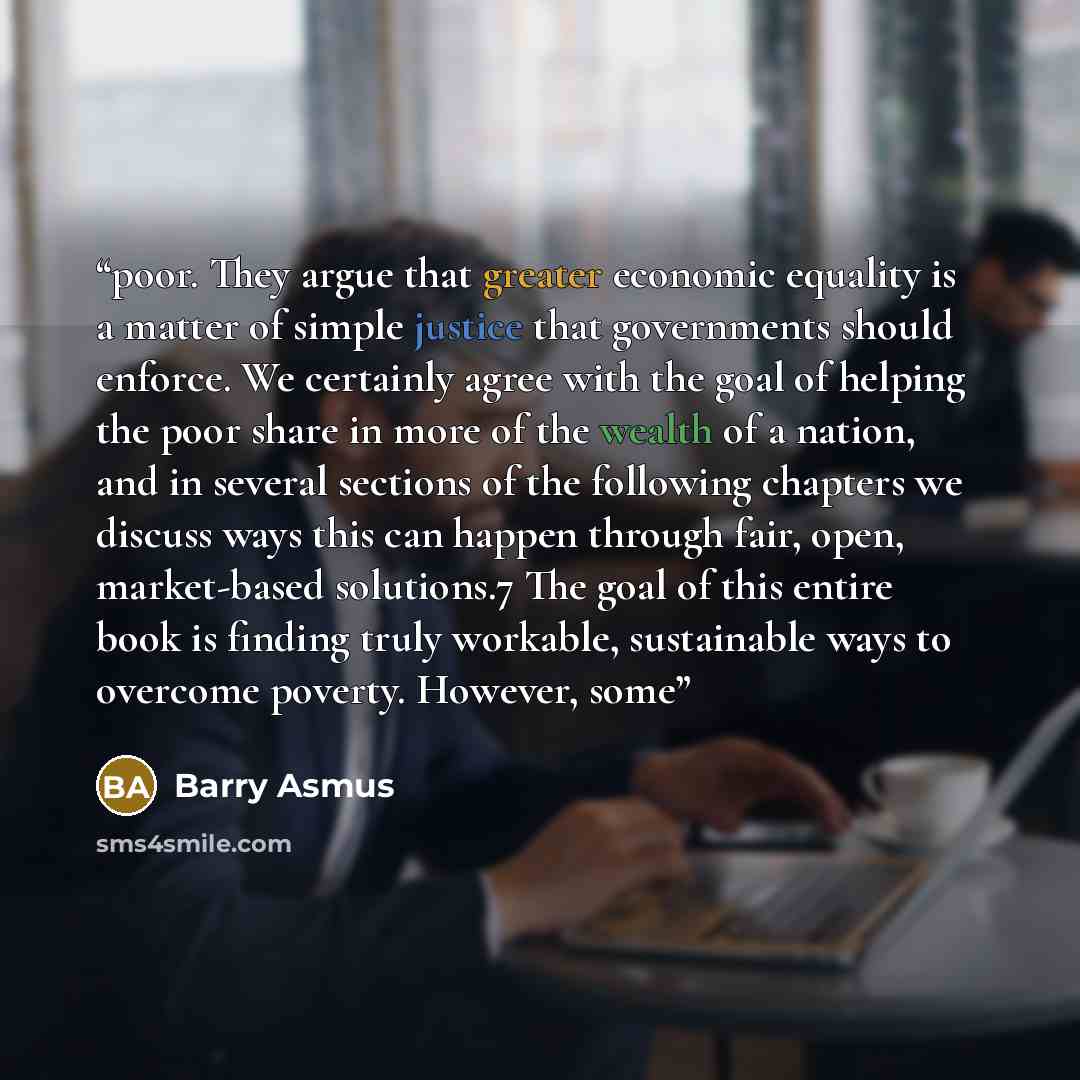 “poor. They argue that greater economic equality is a matter of simple justice that governments should enforce. We certainly agree with the goal of helping the poor share in more of the wealth of a nation, and in several sections of the following chapters we discuss ways this can happen through…” quote by Barry Asmus