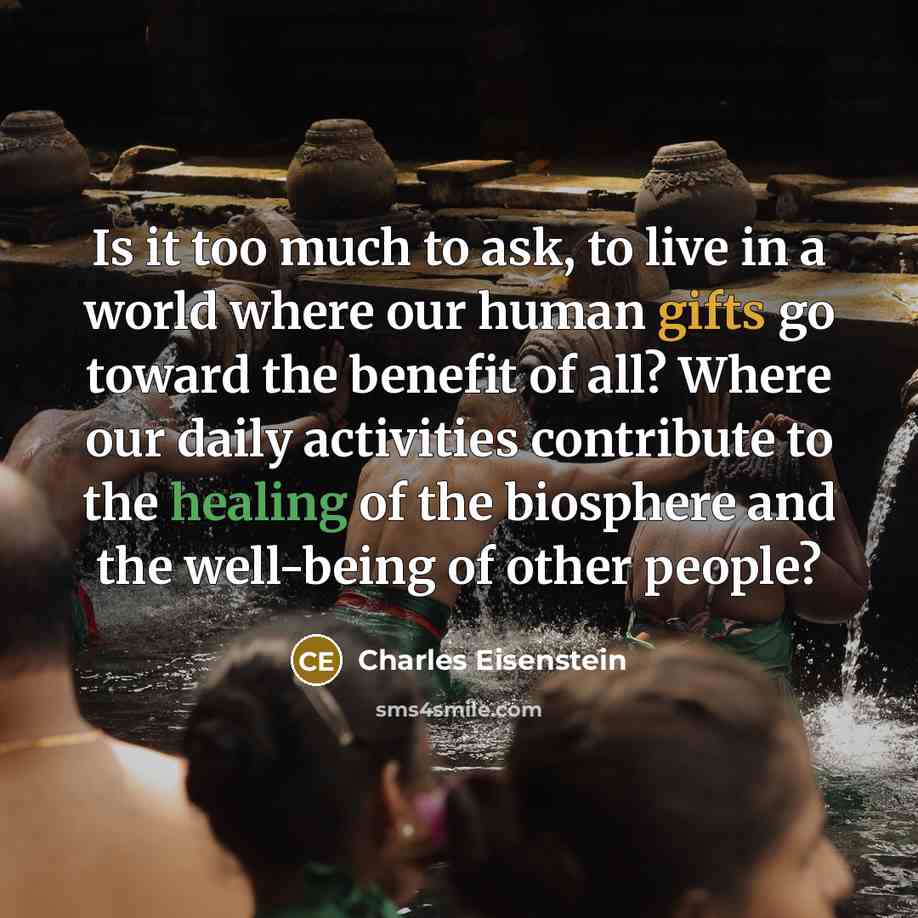 “Is it too much to ask, to live in a world where our human gifts go toward the benefit of all? Where our daily activities contribute to the healing of the biosphere and the well-being of other people?” quote by Charles Eisenstein