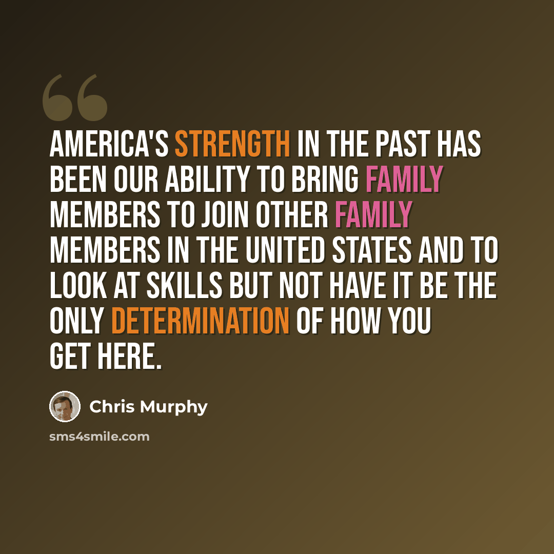 “America's strength in the past has been our ability to bring family members to join other family members in the United States and to look at skills but not have it be the only determination of how you get here.” quote by Chris Murphy