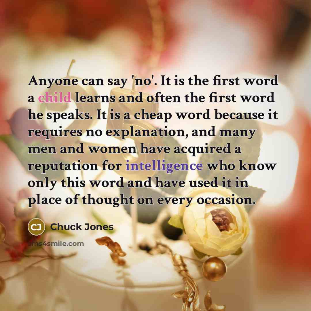 “Anyone can say 'no'. It is the first word a child learns and often the first word he speaks. It is a cheap word because it requires no explanation, and many men and women have acquired a reputation for intelligence who know only this word and have used it in place of thought on every occasion.” quote by Chuck Jones