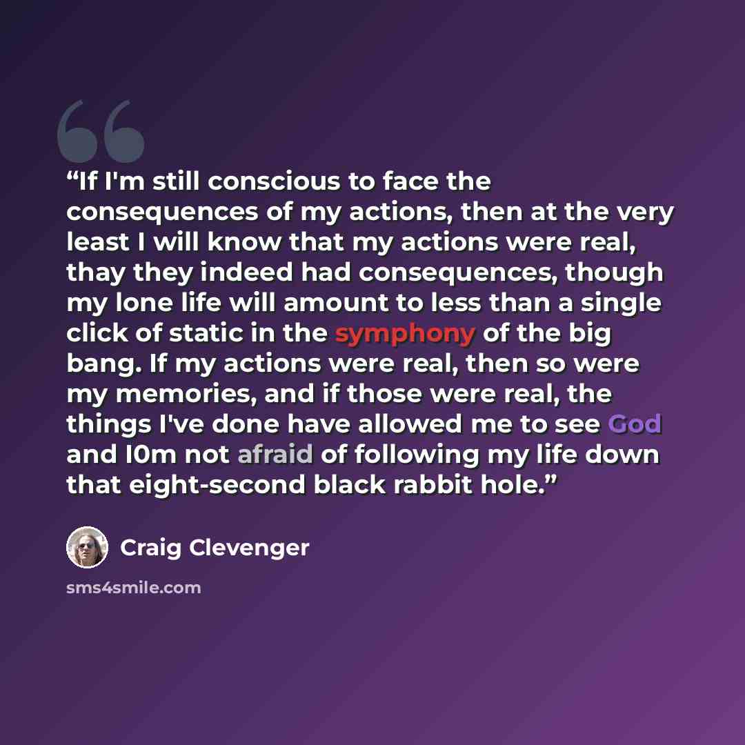 “If I'm still conscious to face the consequences of my actions, then at the very least I will know that my actions were real, thay they indeed had consequences, though my lone life will amount to less than a single click of static in the symphony of the big bang. If my actions were real, then so…” quote by Craig Clevenger