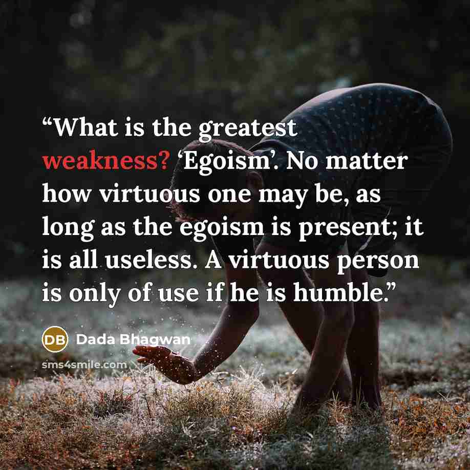 “What is the greatest weakness? ‘Egoism’. No matter how virtuous one may be, as long as the egoism is present; it is all useless. A virtuous person is only of use if he is humble.” quote by Dada Bhagwan