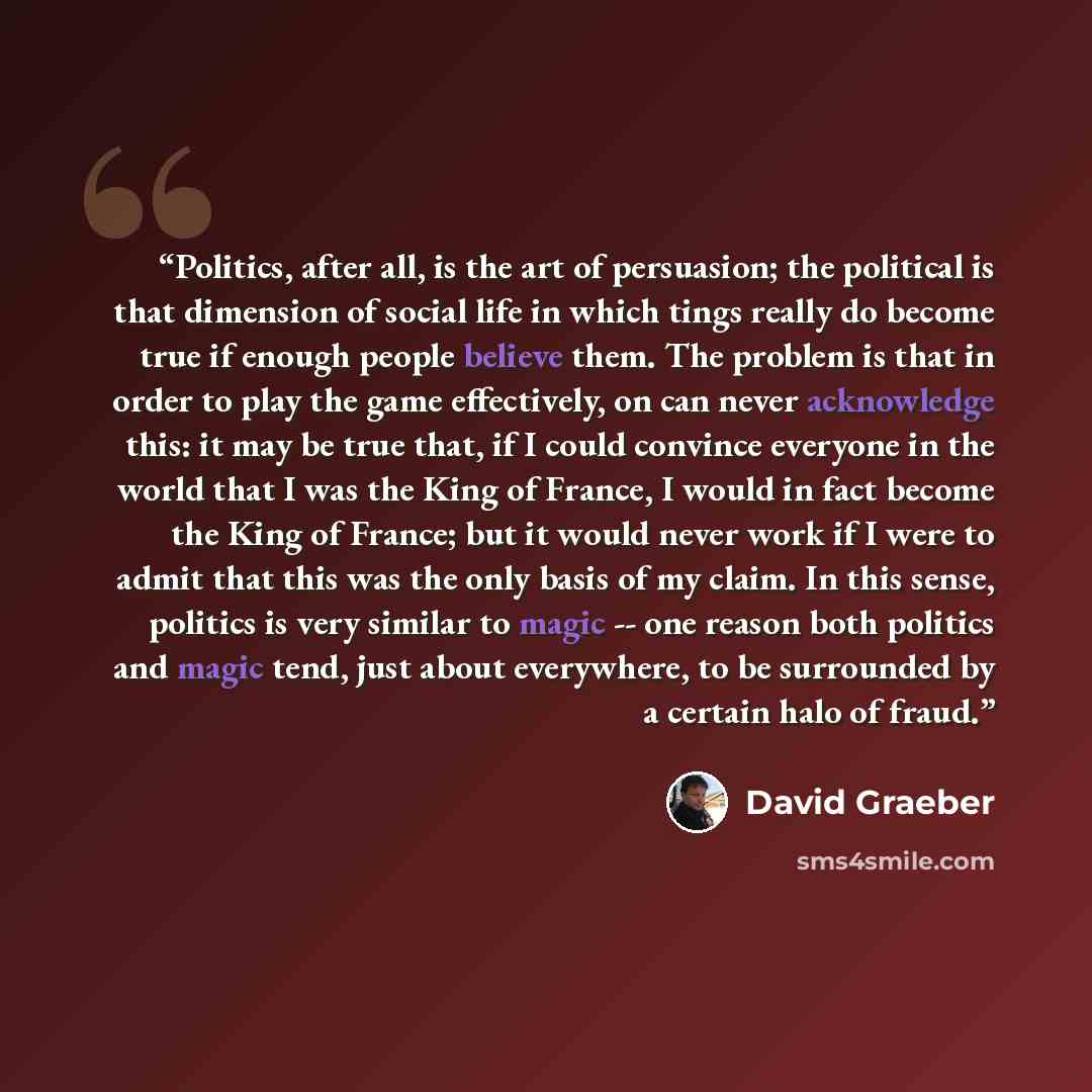 “Politics, after all, is the art of persuasion; the political is that dimension of social life in which tings really do become true if enough people believe them. The problem is that in order to play the game effectively, on can never acknowledge this: it may be true that, if I could convince…” quote by David Graeber
