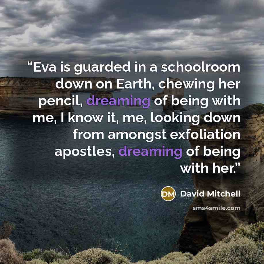 “Eva is guarded in a schoolroom down on Earth, chewing her pencil, dreaming of being with me, I know it, me, looking down from amongst exfoliation apostles, dreaming of being with her.” quote by David Mitchell