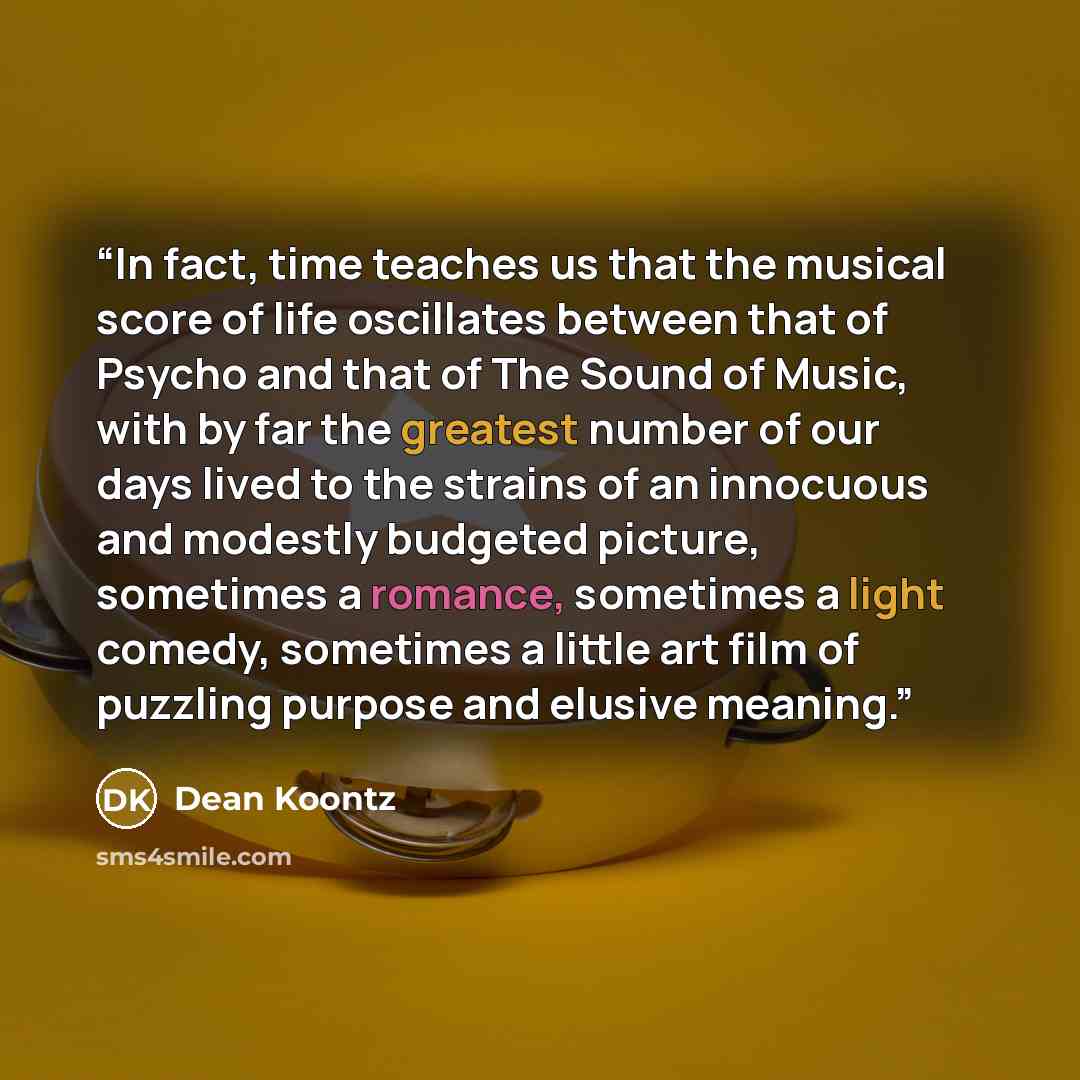 “In fact, time teaches us that the musical score of life oscillates between that of Psycho and that of The Sound of Music, with by far the greatest number of our days lived to the strains of an innocuous and modestly budgeted picture, sometimes a romance, sometimes a light comedy, sometimes a…” quote by Dean Koontz