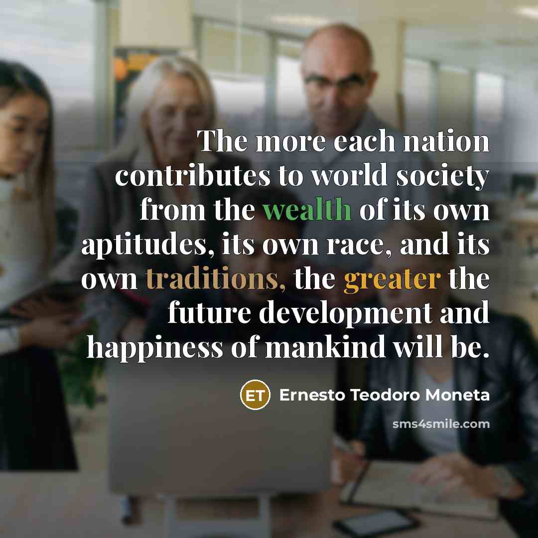 “The more each nation contributes to world society from the wealth of its own aptitudes, its own race, and its own traditions, the greater the future development and happiness of mankind will be.” quote by Ernesto Teodoro Moneta