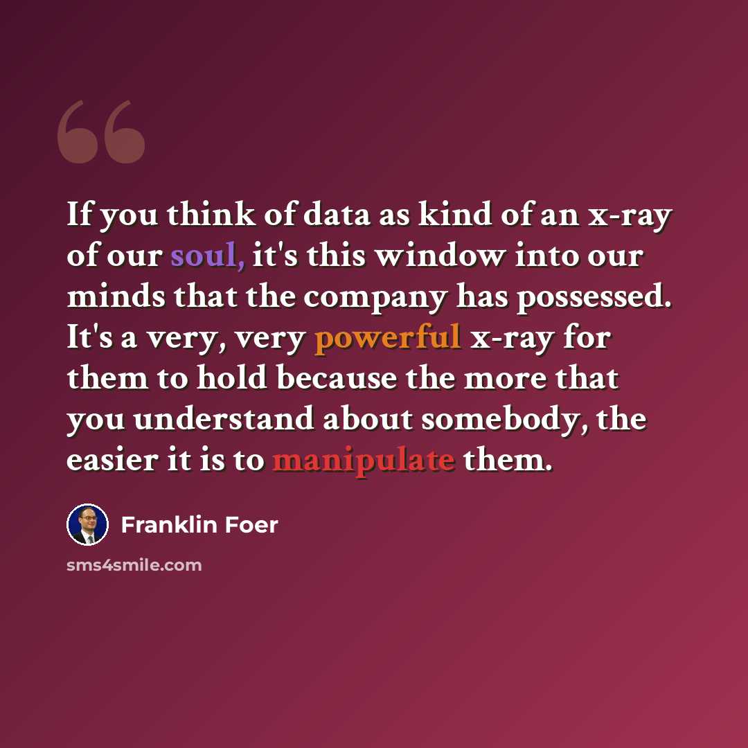 “If you think of data as kind of an x-ray of our soul, it's this window into our minds that the company has possessed. It's a very, very powerful x-ray for them to hold because the more that you understand about somebody, the easier it is to manipulate them.” quote by Franklin Foer