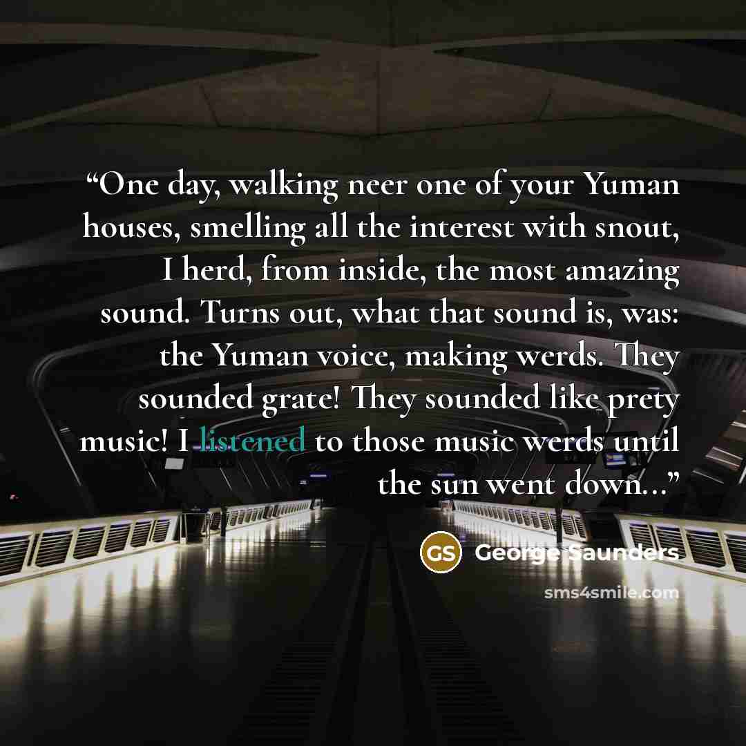 “One day, walking neer one of your Yuman houses, smelling all the interest with snout, I herd, from inside, the most amazing sound. Turns out, what that sound is, was: the Yuman voice, making werds. They sounded grate! They sounded like prety music! I listened to those music werds until the sun…” quote by George Saunders