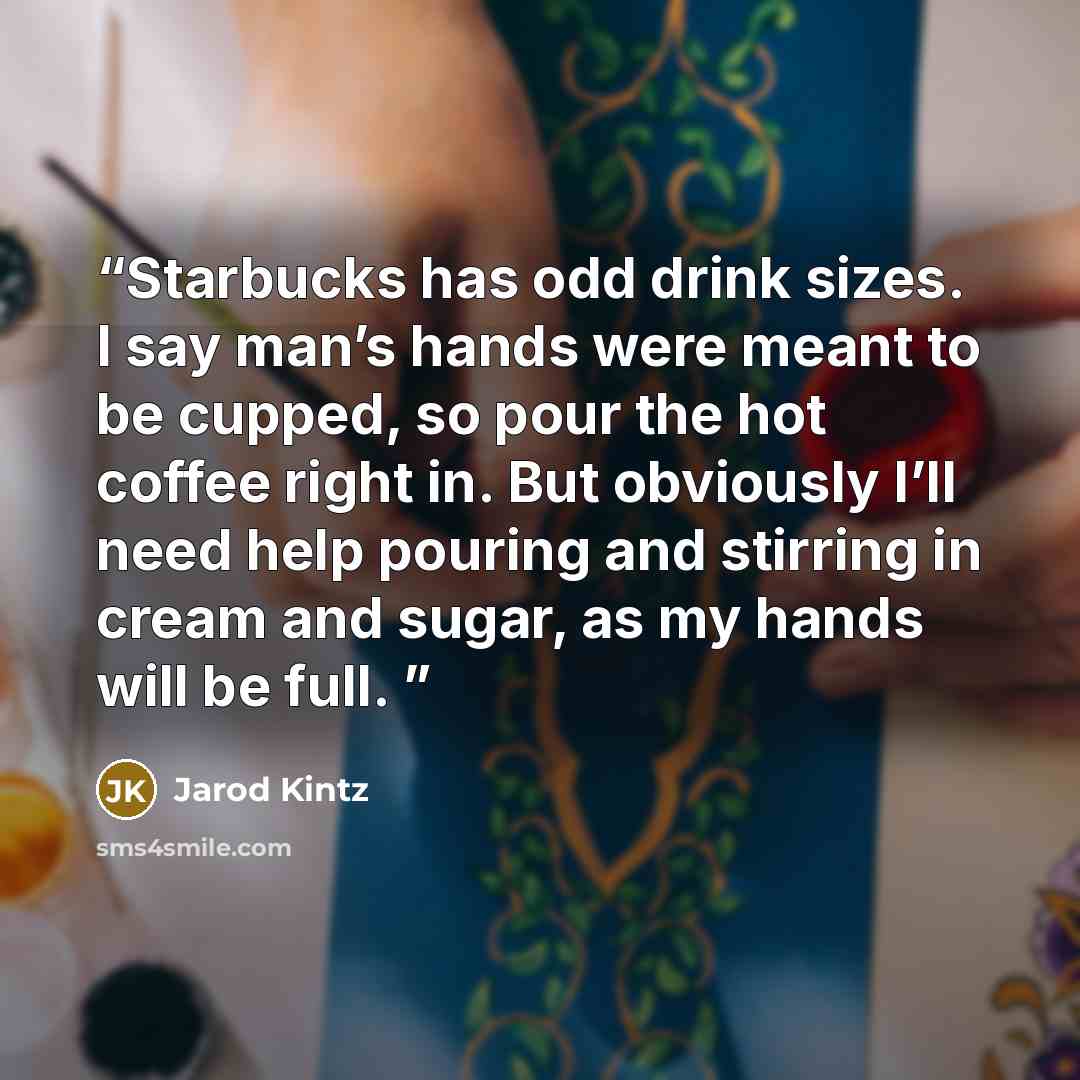 “Starbucks has odd drink sizes. I say man’s hands were meant to be cupped, so pour the hot coffee right in. But obviously I’ll need help pouring and stirring in cream and sugar, as my hands will be full.” quote by Jarod Kintz