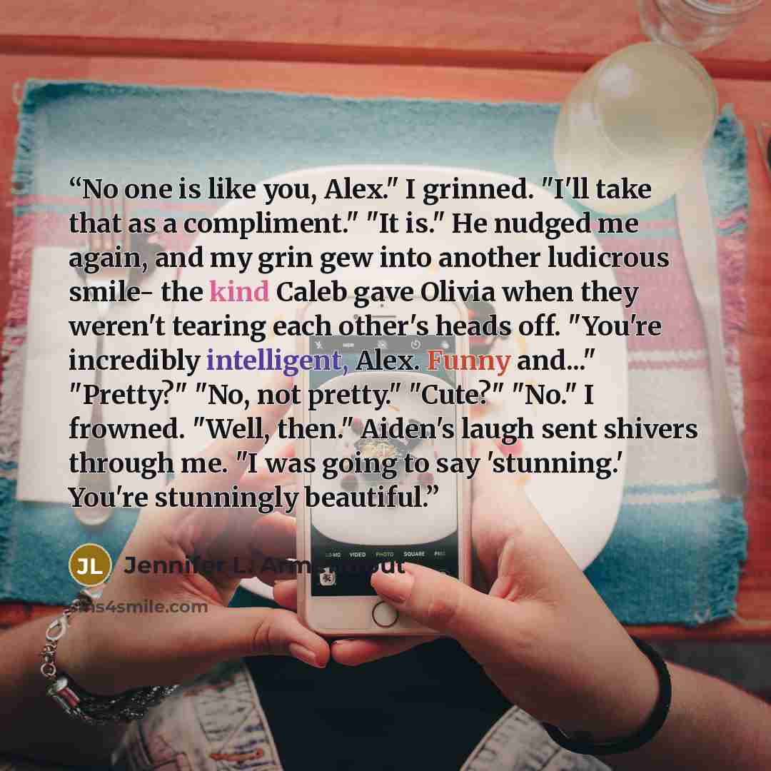 “No one is like you, Alex." I grinned. "I'll take that as a compliment." "It is." He nudged me again, and my grin gew into another ludicrous smile- the kind Caleb gave Olivia when they weren't tearing each other's heads off. "You're incredibly intelligent, Alex. Funny and..." "Pretty?" "No, not…” quote by Jennifer L. Armentrout
