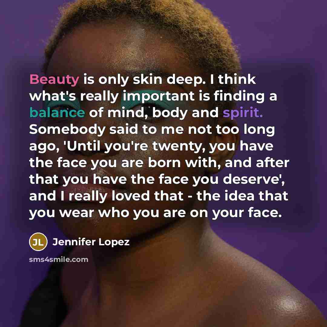 “Beauty is only skin deep. I think what's really important is finding a balance of mind, body and spirit. Somebody said to me not too long ago, 'Until you're twenty, you have the face you are born with, and after that you have the face you deserve', and I really loved that - the idea that you wear…” quote by Jennifer Lopez