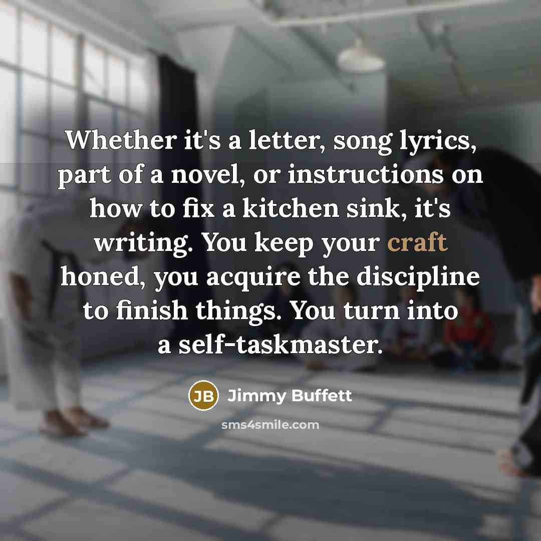 “Whether it's a letter, song lyrics, part of a novel, or instructions on how to fix a kitchen sink, it's writing. You keep your craft honed, you acquire the discipline to finish things. You turn into a self-taskmaster.” quote by Jimmy Buffett