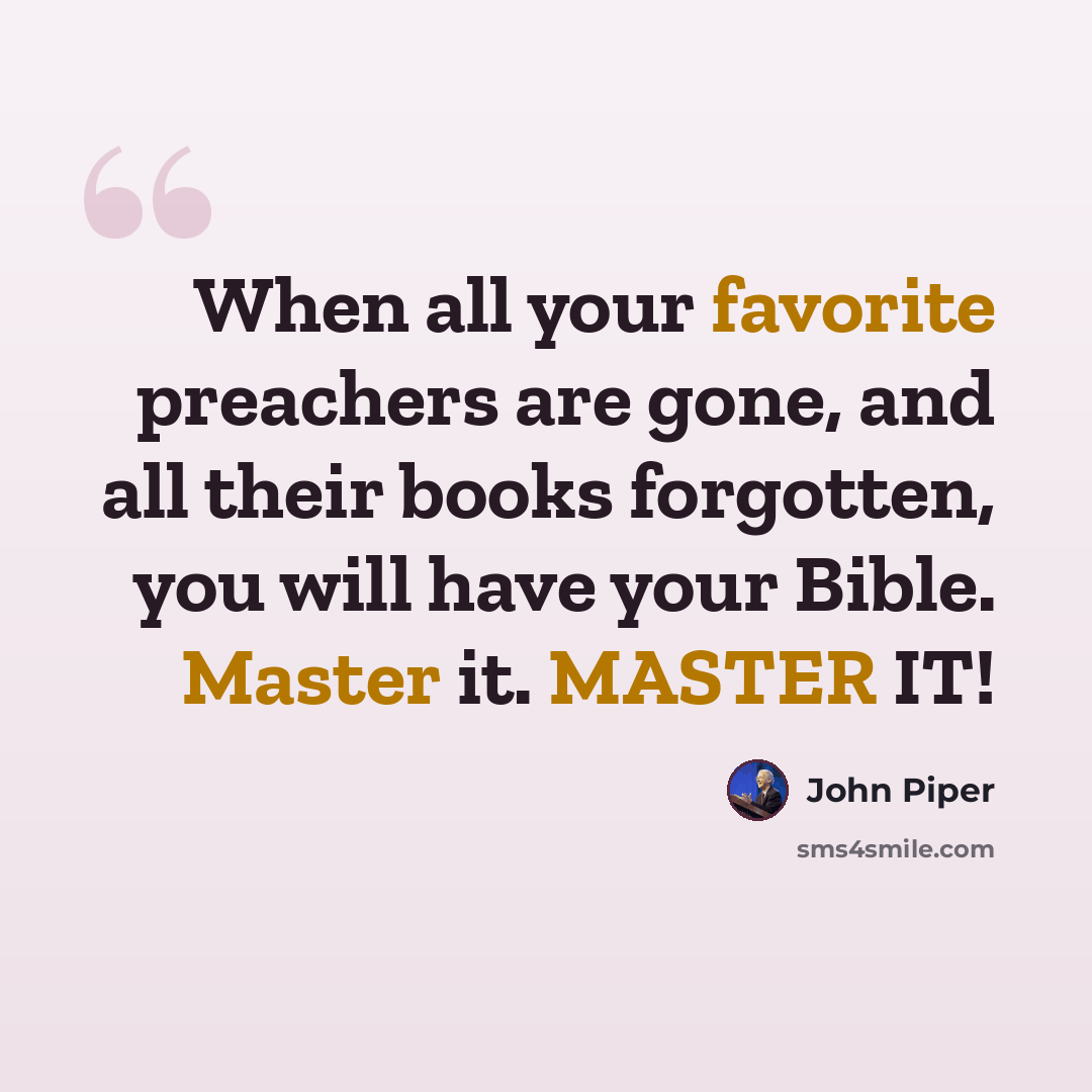 “When all your favorite preachers are gone, and all their books forgotten, you will have your Bible. Master it. MASTER IT!” quote by John Piper