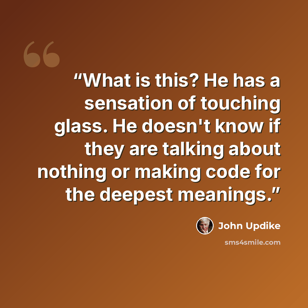“What is this? He has a sensation of touching glass. He doesn't know if they are talking about nothing or making code for the deepest meanings.” quote by John Updike