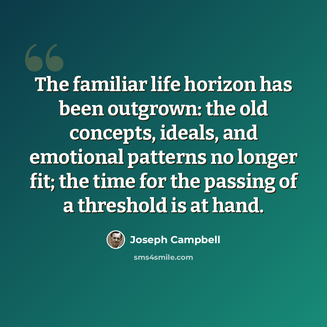 “The familiar life horizon has been outgrown: the old concepts, ideals, and emotional patterns no longer fit; the time for the passing of a threshold is at hand.” quote by Joseph Campbell