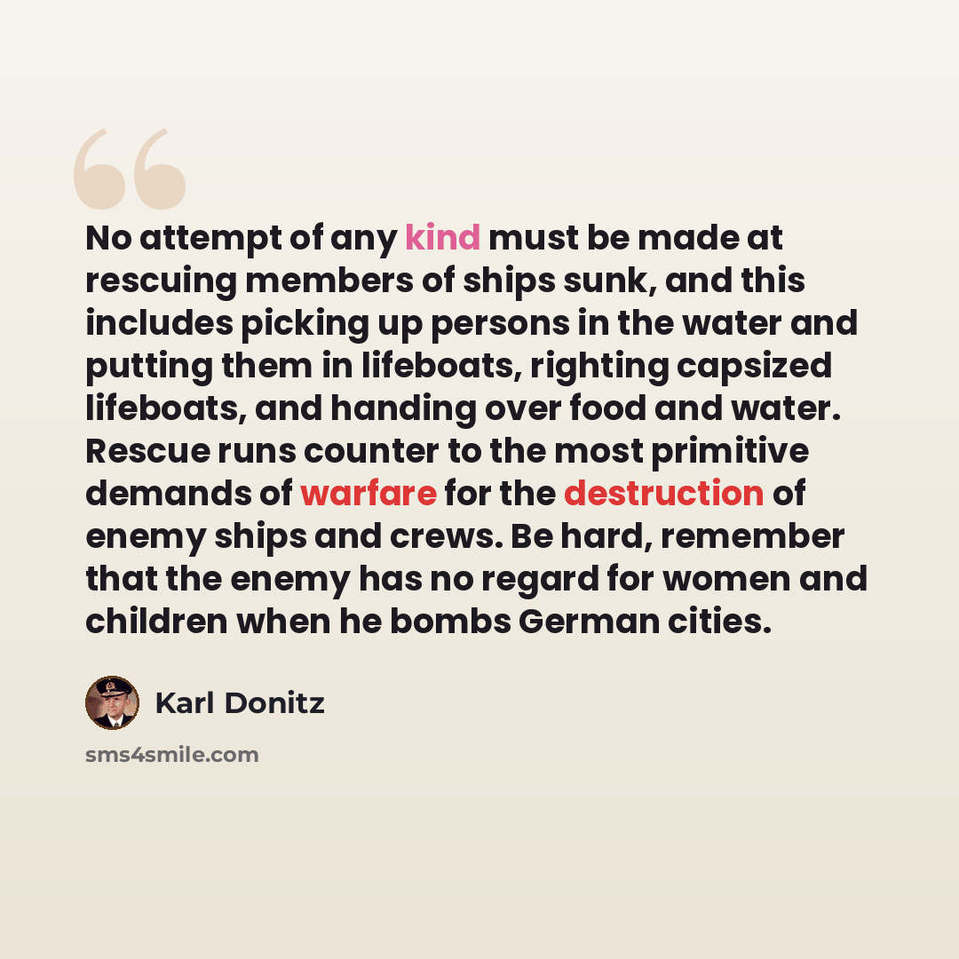 “No attempt of any kind must be made at rescuing members of ships sunk, and this includes picking up persons in the water and putting them in lifeboats, righting capsized lifeboats, and handing over food and water. Rescue runs counter to the most primitive demands of warfare for the destruction of…” quote by Karl Donitz