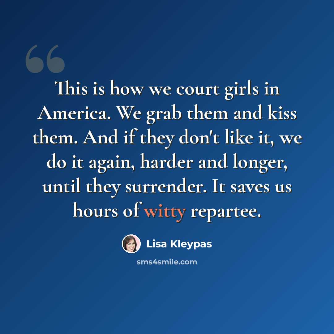 “This is how we court girls in America. We grab them and kiss them. And if they don't like it, we do it again, harder and longer, until they surrender. It saves us hours of witty repartee.” quote by Lisa Kleypas
