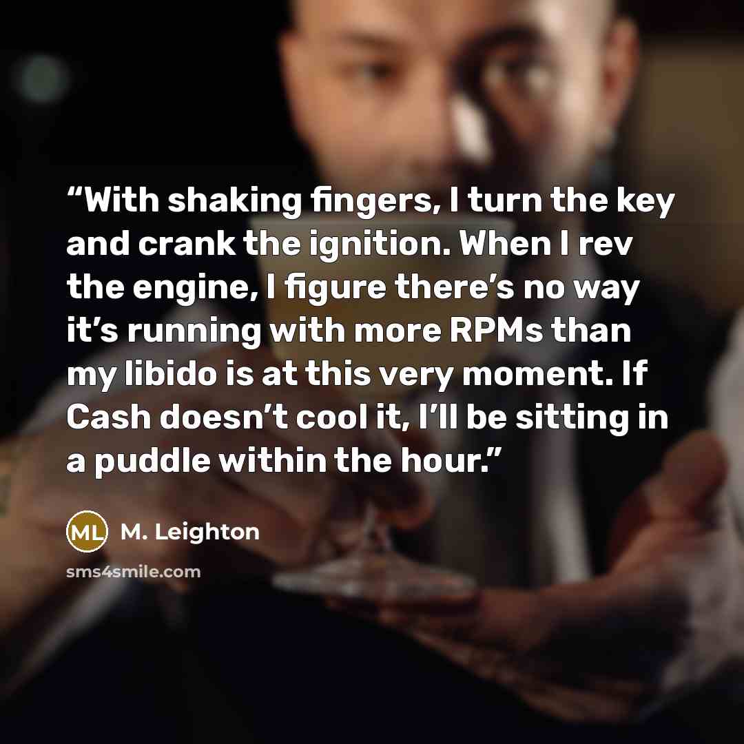 “With shaking fingers, I turn the key and crank the ignition. When I rev the engine, I figure there’s no way it’s running with more RPMs than my libido is at this very moment. If Cash doesn’t cool it, I’ll be sitting in a puddle within the hour.” quote by M. Leighton