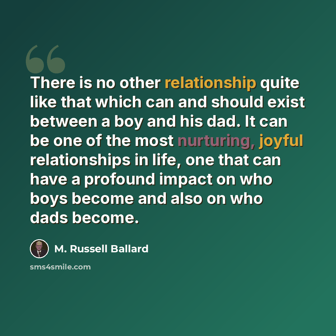 “There is no other relationship quite like that which can and should exist between a boy and his dad. It can be one of the most nurturing, joyful relationships in life, one that can have a profound impact on who boys become and also on who dads become.” quote by M. Russell Ballard