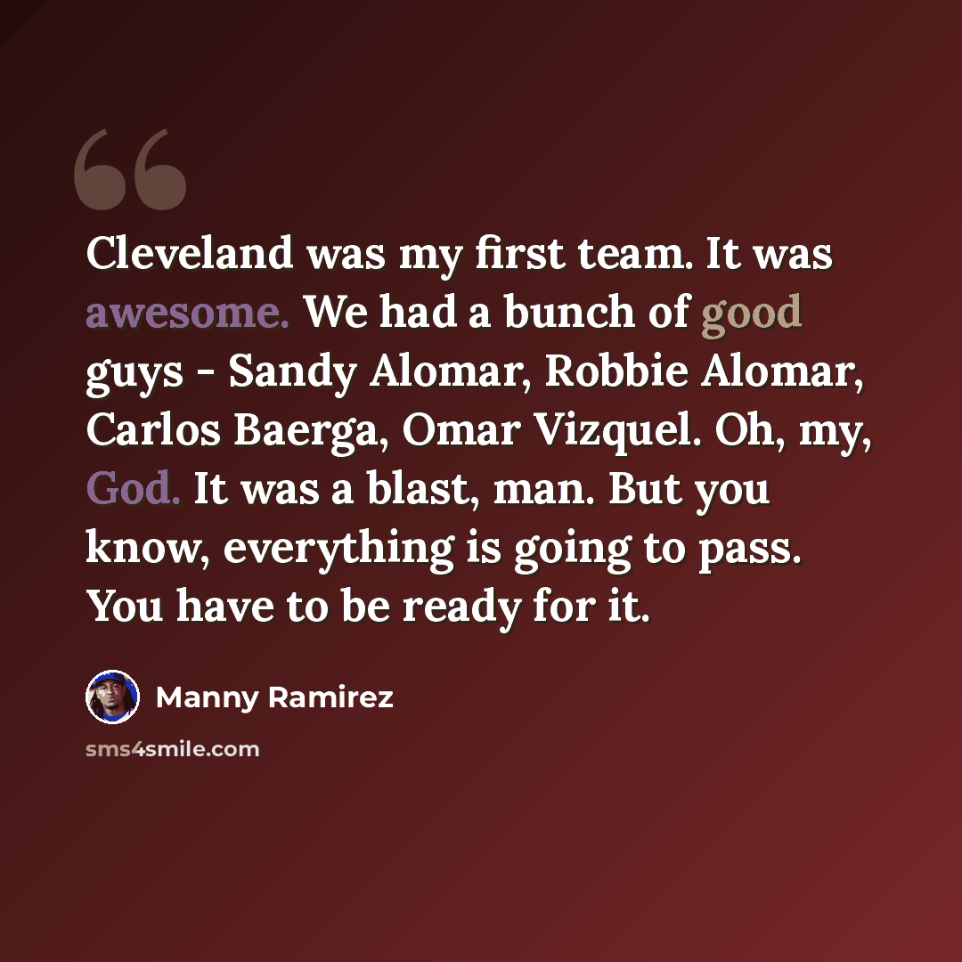 “Cleveland was my first team. It was awesome. We had a bunch of good guys - Sandy Alomar, Robbie Alomar, Carlos Baerga, Omar Vizquel. Oh, my, God. It was a blast, man. But you know, everything is going to pass. You have to be ready for it.” quote by Manny Ramirez