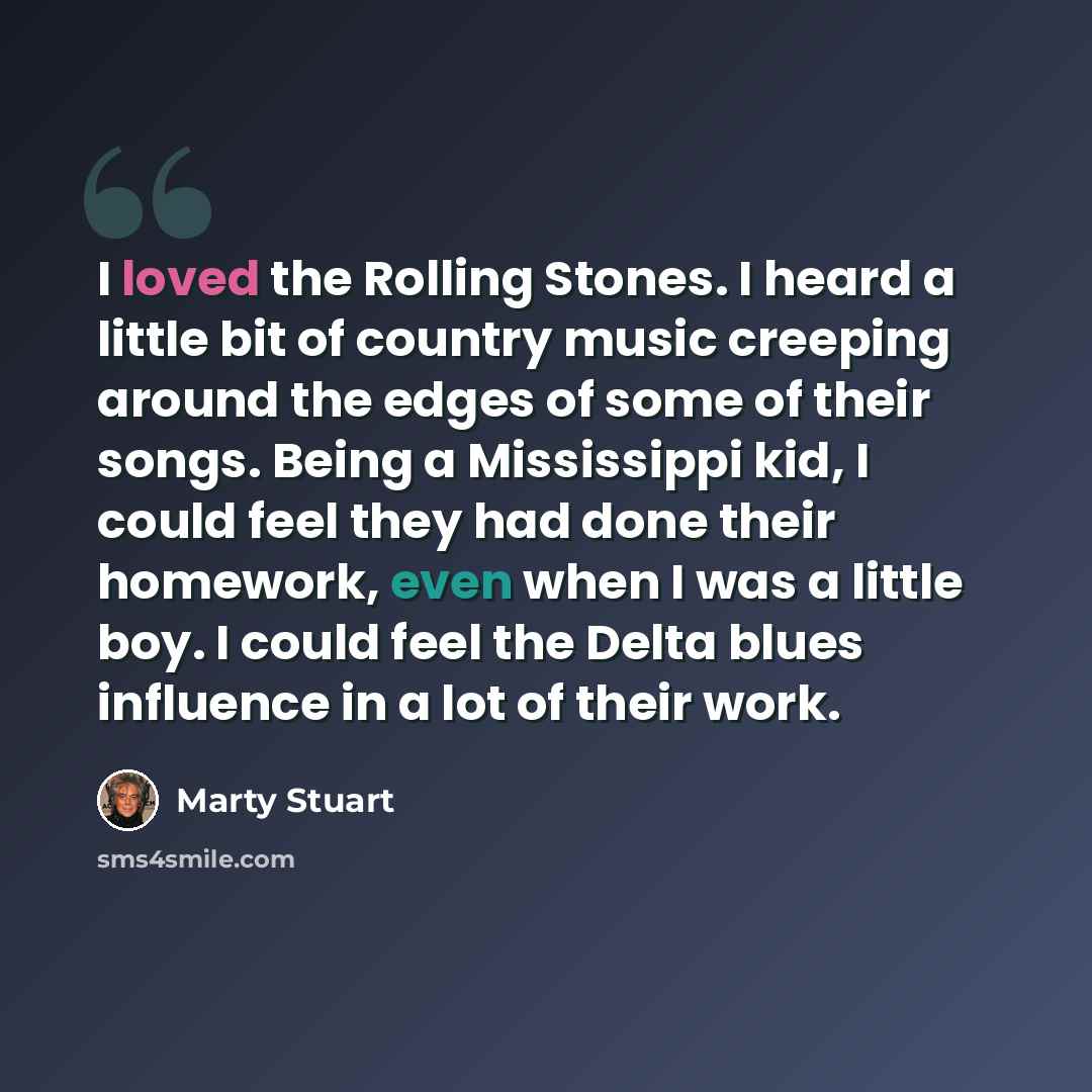 “I loved the Rolling Stones. I heard a little bit of country music creeping around the edges of some of their songs. Being a Mississippi kid, I could feel they had done their homework, even when I was a little boy. I could feel the Delta blues influence in a lot of their work.” quote by Marty Stuart