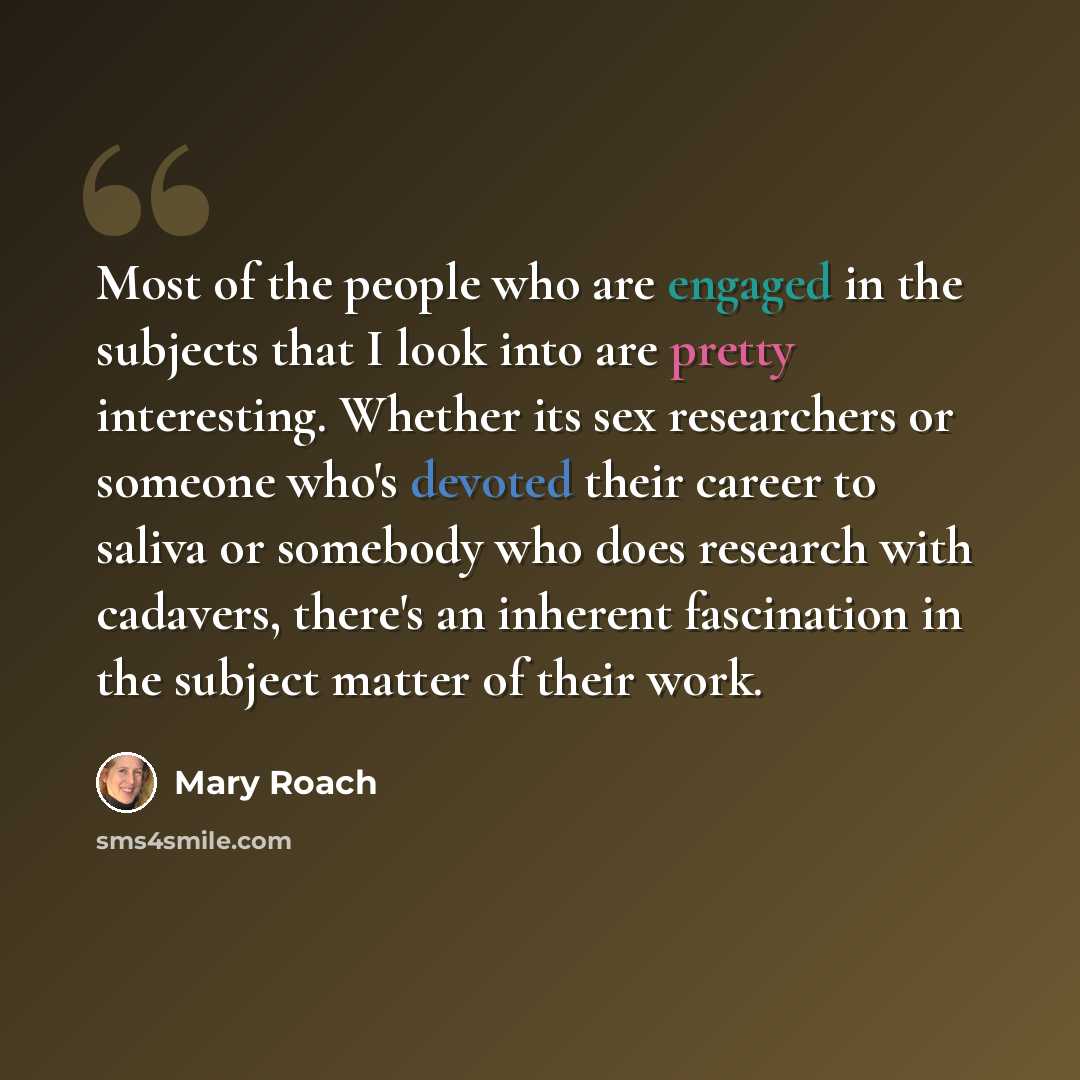 “Most of the people who are engaged in the subjects that I look into are pretty interesting. Whether its sex researchers or someone who's devoted their career to saliva or somebody who does research with cadavers, there's an inherent fascination in the subject matter of their work.” quote by Mary Roach