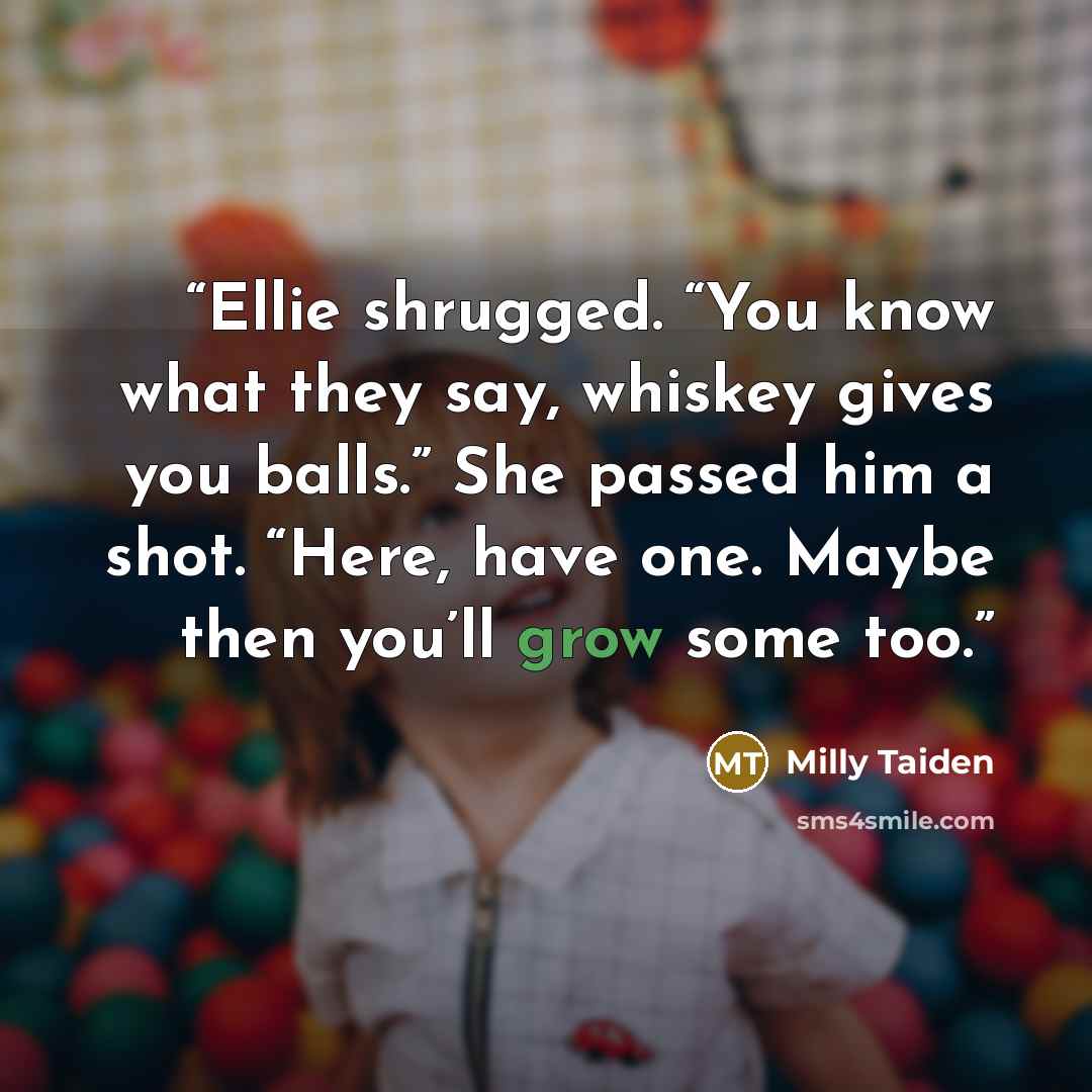 “Ellie shrugged. “You know what they say, whiskey gives you balls.” She passed him a shot. “Here, have one. Maybe then you’ll grow some too.” quote by Milly Taiden