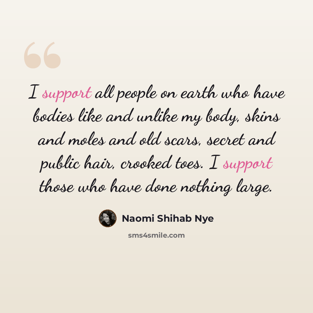 “I support all people on earth who have bodies like and unlike my body, skins and moles and old scars, secret and public hair, crooked toes. I support those who have done nothing large.” quote by Naomi Shihab Nye
