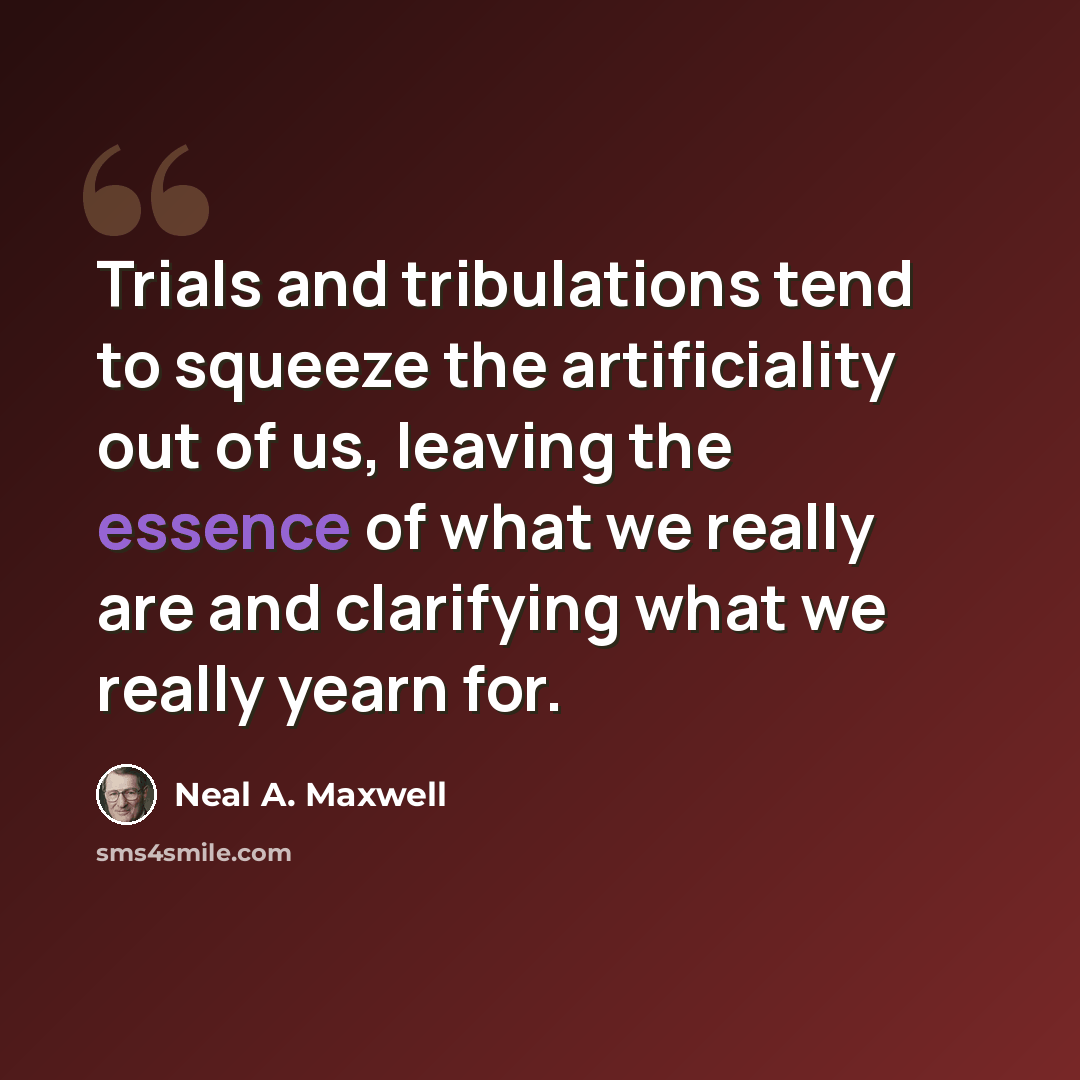 “Trials and tribulations tend to squeeze the artificiality out of us, leaving the essence of what we really are and clarifying what we really yearn for.” quote by Neal A. Maxwell