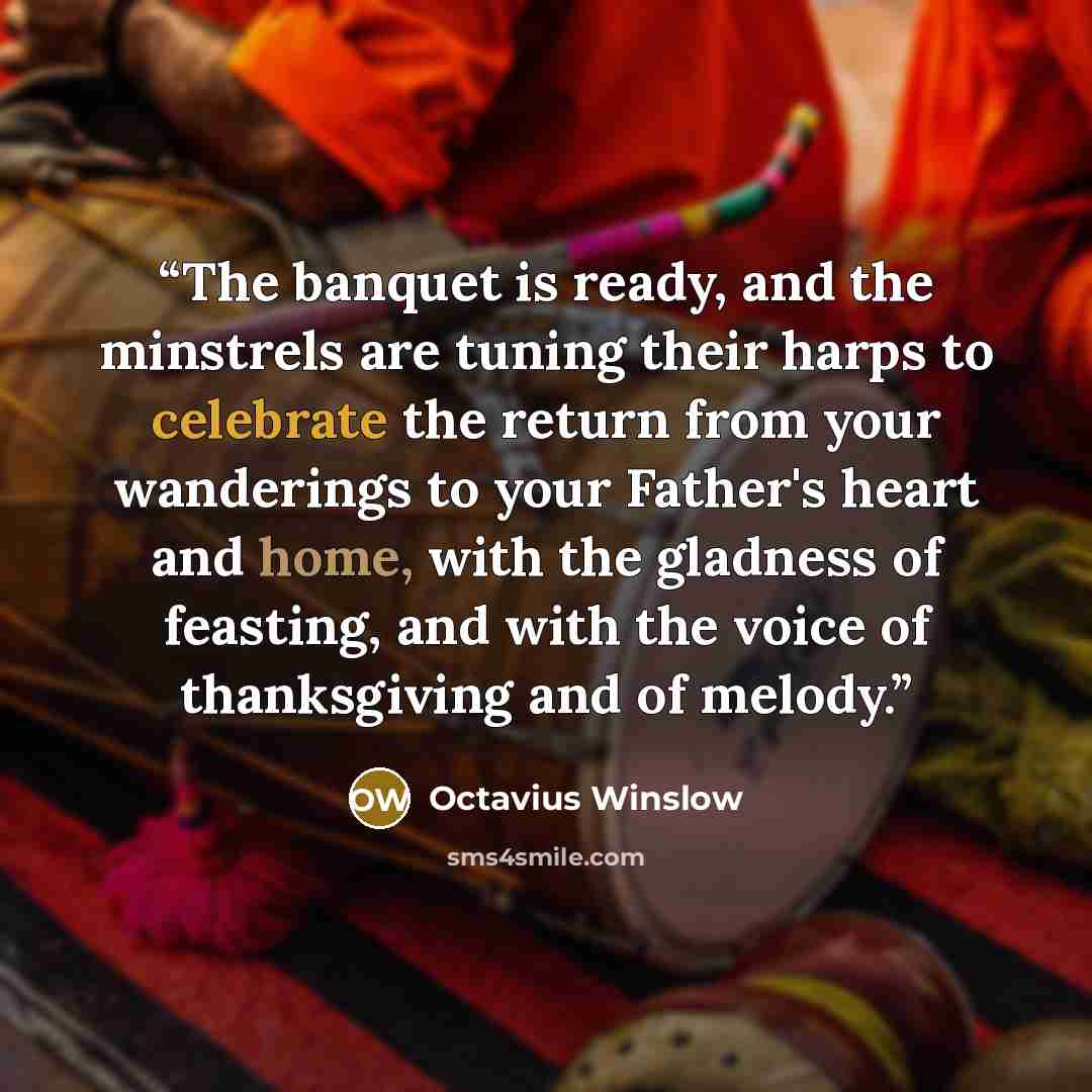 “The banquet is ready, and the minstrels are tuning their harps to celebrate the return from your wanderings to your Father's heart and home, with the gladness of feasting, and with the voice of thanksgiving and of melody.” quote by Octavius Winslow
